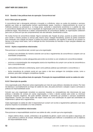 ABNT NBR ISO 26000:2010
52 © ISO 2010 - © ABNT 2010 - Todos os direitos reservados
6.6.5 Questão 3 das práticas leais de operação: Concorrência leal
6.6.5.1 Descrição da questão
A concorrência leal e abrangente estimula a inovação e a eficiência, reduz os custos de produtos e serviços,
garante que todas as organizações tenham oportunidades iguais, incentiva o desenvolvimento de novos ou
melhores produtos ou processos e, no longo prazo, aumenta o crescimento econômico e o padrão de vida.
A concorrência desleal põe em risco a reputação da organização junto às suas partes interessadas e pode criar
problemas legais. Recusando-se a adotar comportamentos de concorrência desleal, as organizações colaboram
para criar um clima em que tais comportamentos não são tolerados, beneficiando a todos.
Há muitas formas de concorrência desleal. Alguns exemplos são: fixação de preço, quando as partes combinam
para vender o mesmo produto ou serviço pelo mesmo preço; licitação fraudulenta, quando as partes combinam
para manipular uma cotação de preços; e política de preços predatória, que significa a venda de um produto ou
serviço a um preço muito baixo, com a intenção de tirar concorrentes do mercado e impor sanções desleais aos
concorrentes.
6.6.5.2 Ações e expectativas relacionadas
Para promover a concorrência leal, convém que uma organização:
 conduza suas atividades de maneira coerente com as leis e regulamentos de concorrência e coopere com as
autoridades competentes;
 crie procedimentos e outras salvaguardas para evitar se envolver ou ser cúmplice em concorrência desleal;
 promova a conscientização dos empregados acerca da importância de cumprir com as leis da concorrência e
com a concorrência leal;
 apóie práticas antitruste e antidumping, assim como políticas públicas que estimulem a concorrência; e
 tenha consciência do contexto social em que opera e não leve vantagem de condições sociais, como a
pobreza, para obter vantagens competitivas injustas.
6.6.6 Questão 4 das práticas leais de operação: Promoção da responsabilidade social na cadeia de valor
6.6.6.1 Descrição da questão
Uma organização pode influenciar outras organizações por meio de suas práticas e decisões de compra. Por meio
de liderança e aconselhamento ao longo da cadeia de valor, ela pode promover a adoção e apoio a princípios e
práticas de responsabilidade social.
Convém que uma organização considere os possíveis impactos ou conseqüências não intencionais de suas
práticas e decisões de compra em outras organizações, e tome o devido cuidado para evitar ou minimizar
quaisquer impactos negativos. Ela pode também estimular a demanda por produtos e serviços socialmente
responsáveis. Convém que essas ações não sejam vistas como uma substituição do papel das autoridades de
implementar e aplicar leis e regulamentos.
Cada organização na cadeia de valor é responsável por cumprir com as leis e regulamentos aplicáveis e por seus
próprios impactos na sociedade e no meio ambiente.
6.6.6.2 Ações e expectativas relacionadas
Para promover a responsabilidade social em sua cadeia de valor, convém que uma organização:
 integre critérios éticos, sociais, ambientais e de igualdade de gênero, assim como de saúde e segurança, em
suas políticas e práticas de compra, distribuição e contratação para melhorar a consistência com os objetivos
de responsabilidade social;
 