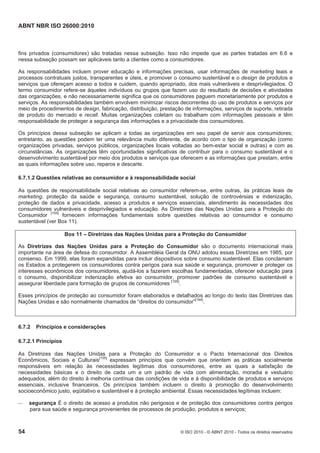 ABNT NBR ISO 26000:2010
54 © ISO 2010 - © ABNT 2010 - Todos os direitos reservados
fins privados (consumidores) são tratadas nessa subseção. Isso não impede que as partes tratadas em 6.6 e
nessa subseção possam ser aplicáveis tanto a clientes como a consumidores.
As responsabilidades incluem prover educação e informações precisas, usar informações de marketing leais e
processos contratuais justos, transparentes e úteis, e promover o consumo sustentável e o design de produtos e
serviços que ofereçam acesso a todos e cuidem, quando apropriado, dos mais vulneráveis e desprivilegiados. O
termo consumidor refere-se àqueles indivíduos ou grupos que fazem uso do resultado de decisões e atividades
das organizações, e não necessariamente significa que os consumidores paguem monetariamente por produtos e
serviços. As responsabilidades também envolvem minimizar riscos decorrentes do uso de produtos e serviços por
meio de procedimentos de design, fabricação, distribuição, prestação de informações, serviços de suporte, retirada
de produto do mercado e recall. Muitas organizações coletam ou trabalham com informações pessoais e têm
responsabilidade de proteger a segurança das informações e a privacidade dos consumidores.
Os princípios dessa subseção se aplicam a todas as organizações em seu papel de servir aos consumidores;
entretanto, as questões podem ter uma relevância muito diferente, de acordo com o tipo de organização (como
organizações privadas, serviços públicos, organizações locais voltadas ao bem-estar social e outras) e com as
circunstâncias. As organizações têm oportunidades significativas de contribuir para o consumo sustentável e o
desenvolvimento sustentável por meio dos produtos e serviços que oferecem e as informações que prestam, entre
as quais informações sobre uso, reparos e descarte.
6.7.1.2 Questões relativas ao consumidor e à responsabilidade social
As questões de responsabilidade social relativas ao consumidor referem-se, entre outras, às práticas leais de
marketing, proteção da saúde e segurança, consumo sustentável, solução de controvérsias e indenização,
proteção de dados e privacidade, acesso a produtos e serviços essenciais, atendimento às necessidades dos
consumidores vulneráveis e desprivilegiados e educação. As Diretrizes das Nações Unidas para a Proteção do
Consumidor
[155]
fornecem informações fundamentais sobre questões relativas ao consumidor e consumo
sustentável (ver Box 11).
Box 11 – Diretrizes das Nações Unidas para a Proteção do Consumidor
As Diretrizes das Nações Unidas para a Proteção do Consumidor são o documento internacional mais
importante na área de defesa do consumidor. A Assembléia Geral da ONU adotou essas Diretrizes em 1985, por
consenso. Em 1999, elas foram expandidas para incluir dispositivos sobre consumo sustentável. Elas conclamam
os Estados a protegerem os consumidores contra perigos para sua saúde e segurança, promover e proteger os
interesses econômicos dos consumidores, ajudá-los a fazerem escolhas fundamentadas, oferecer educação para
o consumo, disponibilizar indenização efetiva ao consumidor, promover padrões de consumo sustentável e
assegurar liberdade para formação de grupos de consumidores [155]
.
Esses princípios de proteção ao consumidor foram elaborados e detalhados ao longo do texto das Diretrizes das
Nações Unidas e são normalmente chamados de “direitos do consumidor”[144]
.
6.7.2 Princípios e considerações
6.7.2.1 Princípios
As Diretrizes das Nações Unidas para a Proteção do Consumidor e o Pacto Internacional dos Direitos
Econômicos, Sociais e Culturais[155]
expressam princípios que convém que orientem as práticas socialmente
responsáveis em relação às necessidades legítimas dos consumidores, entre as quais a satisfação de
necessidades básicas e o direito de cada um a um padrão de vida com alimentação, moradia e vestuário
adequados, além do direito à melhoria contínua das condições de vida e à disponibilidade de produtos e serviços
essenciais, inclusive financeiros. Os princípios também incluem o direito à promoção do desenvolvimento
socioeconômico justo, eqüitativo e sustentável e à proteção ambiental. Essas necessidades legítimas incluem:
 segurança É o direito de acesso a produtos não perigosos e de proteção dos consumidores contra perigos
para sua saúde e segurança provenientes de processos de produção, produtos e serviços;
 