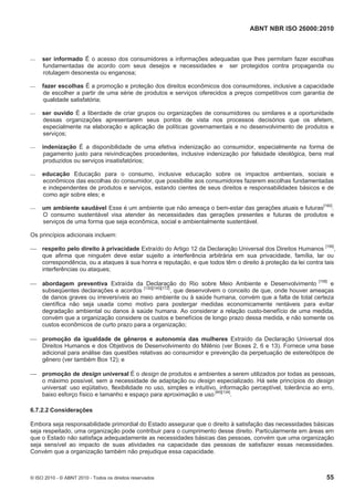 ABNT NBR ISO 26000:2010
© ISO 2010 - © ABNT 2010 - Todos os direitos reservados 55
 ser informado É o acesso dos consumidores a informações adequadas que lhes permitam fazer escolhas
fundamentadas de acordo com seus desejos e necessidades e ser protegidos contra propaganda ou
rotulagem desonesta ou enganosa;
 fazer escolhas É a promoção e proteção dos direitos econômicos dos consumidores, inclusive a capacidade
de escolher a partir de uma série de produtos e serviços oferecidos a preços competitivos com garantia de
qualidade satisfatória;
 ser ouvido É a liberdade de criar grupos ou organizações de consumidores ou similares e a oportunidade
dessas organizações apresentarem seus pontos de vista nos processos decisórios que os afetem,
especialmente na elaboração e aplicação de políticas governamentais e no desenvolvimento de produtos e
serviços;
 indenização É a disponibilidade de uma efetiva indenização ao consumidor, especialmente na forma de
pagamento justo para reivindicações procedentes, inclusive indenização por falsidade ideológica, bens mal
produzidos ou serviços insatisfatórios;
 educação Educação para o consumo, inclusive educação sobre os impactos ambientais, sociais e
econômicos das escolhas do consumidor, que possibilite aos consumidores fazerem escolhas fundamentadas
e independentes de produtos e serviços, estando cientes de seus direitos e responsabilidades básicos e de
como agir sobre eles; e
 um ambiente saudável Esse é um ambiente que não ameaça o bem-estar das gerações atuais e futuras[160]
.
O consumo sustentável visa atender às necessidades das gerações presentes e futuras de produtos e
serviços de uma forma que seja econômica, social e ambientalmente sustentável.
Os princípios adicionais incluem:
 respeito pelo direito à privacidade Extraído do Artigo 12 da Declaração Universal dos Direitos Humanos [156]
,
que afirma que ninguém deve estar sujeito a interferência arbitrária em sua privacidade, família, lar ou
correspondência, ou a ataques à sua honra e reputação, e que todos têm o direito à proteção da lei contra tais
interferências ou ataques;
 abordagem preventiva Extraída da Declaração do Rio sobre Meio Ambiente e Desenvolvimento [158]
e
subseqüentes declarações e acordos [130][145][172]
, que desenvolvem o conceito de que, onde houver ameaças
de danos graves ou irreversíveis ao meio ambiente ou à saúde humana, convém que a falta de total certeza
científica não seja usada como motivo para postergar medidas economicamente rentáveis para evitar
degradação ambiental ou danos à saúde humana. Ao considerar a relação custo-benefício de uma medida,
convém que a organização considere os custos e benefícios de longo prazo dessa medida, e não somente os
custos econômicos de curto prazo para a organização;
 promoção da igualdade de gêneros e autonomia das mulheres Extraído da Declaração Universal dos
Direitos Humanos e dos Objetivos de Desenvolvimento do Milênio (ver Boxes 2, 6 e 13). Fornece uma base
adicional para análise das questões relativas ao consumidor e prevenção da perpetuação de estereótipos de
gênero (ver também Box 12); e
 promoção de design universal É o design de produtos e ambientes a serem utilizados por todas as pessoas,
o máximo possível, sem a necessidade de adaptação ou design especializado. Há sete princípios do design
universal: uso eqüitativo, flexibilidade no uso, simples e intuitivo, informação perceptível, tolerância ao erro,
baixo esforço físico e tamanho e espaço para aproximação e uso [40][134]
.
6.7.2.2 Considerações
Embora seja responsabilidade primordial do Estado assegurar que o direito à satisfação das necessidades básicas
seja respeitado, uma organização pode contribuir para o cumprimento desse direito. Particularmente em áreas em
que o Estado não satisfaça adequadamente as necessidades básicas das pessoas, convém que uma organização
seja sensível ao impacto de suas atividades na capacidade das pessoas de satisfazer essas necessidades.
Convém que a organização também não prejudique essa capacidade.
 