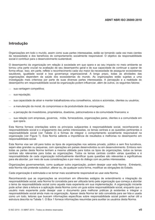 ABNT NBR ISO 26000:2010
© ISO 2010 - © ABNT 2010 - Todos os direitos reservados vii
Introdução
Organizações em todo o mundo, assim como suas partes interessadas, estão se tornando cada vez mais cientes
da necessidade e dos benefícios do comportamento socialmente responsável. O objetivo da responsabilidade
social é contribuir para o desenvolvimento sustentável.
O desempenho da organização em relação à sociedade em que opera e ao seu impacto no meio ambiente se
tornou uma parte crucial na avaliação de seu desempenho geral e de sua capacidade de continuar a operar de
forma eficaz. Isso, em parte, reflete o reconhecimento cada vez maior da necessidade de assegurar ecossistemas
saudáveis, igualdade social e boa governança organizacional. A longo prazo, todas as atividades das
organizações dependem da saúde dos ecossistemas do mundo. As organizações estão sujeitas a uma
investigação mais criteriosa por parte de suas diversas partes interessadas. A percepção e a realidade do
desempenho em responsabilidade social da organização podem influenciar, além de outros, os seguintes fatores:
 sua vantagem competitiva;
 sua reputação;
 sua capacidade de atrair e manter trabalhadores e/ou conselheiros, sócios e acionistas, clientes ou usuários;
 a manutenção da moral, do compromisso e da produtividade dos empregados;
 a percepção de investidores, proprietários, doadores, patrocinadores e da comunidade financeira; e
 sua relação com empresas, governos, mídia, fornecedores, organizações pares, clientes e a comunidade em
que opera.
Esta Norma fornece orientações sobre os princípios subjacentes à responsabilidade social, reconhecendo a
responsabilidade social e o engajamento das partes interessadas, os temas centrais e as questões pertinentes à
responsabilidade social (ver Tabela 2) e formas de integrar o comportamento socialmente responsável na
organização (ver Figura 1). Esta Norma salienta a importância de resultados e melhorias no desempenho em
responsabilidade social.
Esta Norma visa ser útil para todos os tipos de organizações nos setores privado, público e sem fins lucrativos,
sejam elas grandes ou pequenas, com operações em países desenvolvidos ou em desenvolvimento. Embora nem
todas as partes desta Norma tenham a mesma utilidade para todos os tipos de organizações, todos os temas
centrais são relevantes para todas as organizações. Todos os temas centrais contêm várias questões e é
responsabilidade de cada organização individualmente identificar quais questões são relevantes e significativas
para ela abordar, por meio de suas considerações e por meio do diálogo com as partes interessadas.
Organizações governamentais, como qualquer outra organização, podem desejar usar esta Norma . Entretanto,
esta Norma não pretende substituir, alterar ou, de qualquer outra forma, modificar as obrigações do Estado.
Cada organização é estimulada a se tornar mais socialmente responsável ao usar esta Norma.
Reconhecendo que as organizações se encontram em diferentes estágios de entendimento e integração da
responsabilidade social, esta Norma foi concebida para ser utilizada tanto pela organização que começa a abordar
o tema da responsabilidade social como aquela mais experiente em sua implementação. A organização iniciante
pode achar úteis a leitura e a aplicação desta Norma como um guia sobre responsabilidade social, enquanto que o
usuário mais experiente pode desejar usar o documento para melhorar práticas já existentes e integrar a
responsabilidade social ainda mais na organização. Apesar desta Norma ter sido concebida para ser lida e usada
como um todo, leitores que buscam informações específicas sobre responsabilidade social podem achar útil a
estrutura descrita na Tabela 1. O Box 1 fornece informações resumidas para auxiliar os usuários desta Norma.
 