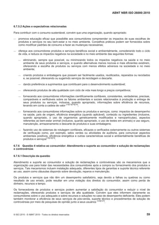 ABNT NBR ISO 26000:2010
© ISO 2010 - © ABNT 2010 - Todos os direitos reservados 59
6.7.5.2 Ações e expectativas relacionadas
Para contribuir com o consumo sustentável, convém que uma organização, quando apropriado:
 promova educação eficaz que possibilite aos consumidores compreender os impactos de suas escolhas de
produtos e serviços no seu bem-estar e no meio ambiente. Conselhos práticos podem ser fornecidos sobre
como modificar padrões de consumo e fazer as mudanças necessárias;
 ofereça aos consumidores produtos e serviços benéficos social e ambientalmente, considerando todo o ciclo
de vida, e reduza os impactos negativos na sociedade e no meio ambiente das seguintes formas:
 eliminando, sempre que possível, ou minimizando todos os impactos negativos na saúde e no meio
ambiente de seus produtos e serviços, e quando alternativas menos nocivas e mais eficientes existirem,
oferecendo a escolha de produtos ou serviços com menos efeitos adversos na sociedade e no meio
ambiente;
 criando produtos e embalagens que possam ser facilmente usados, reutilizados, reparados ou reciclados
e, se possível, oferecendo ou sugerindo serviços de reciclagem e descarte;
 dando preferência a suprimentos que contribuam para o desenvolvimento sustentável;
 oferecendo produtos de alta qualidade com ciclo de vida mais longo a preços competitivos;
 fornecendo aos consumidores informações cientificamente confiáveis, consistentes, verdadeiras, precisas,
comparáveis e verificáveis sobre os fatores ambientais e sociais relacionados à produção e entrega de
seus produtos ou serviços, inclusive, quando apropriado, informações sobre eficiência de recursos,
levando em conta a cadeia de valor [12][13][14][15]
;
 fornecendo aos consumidores informações sobre os produtos e serviços, como: impactos de desempenho
na saúde, país de origem, eficiência energética (quando aplicável), conteúdo ou ingredientes (inclusive,
quando apropriado, o uso de organismos geneticamente modificados e nanopartículas), aspectos
referentes ao bem-estar animal (inclusive, quando apropriado, o uso de testes em animais) e uso seguro,
manutenção, armazenamento e descarte de produtos e suas embalagens;
 fazendo uso de sistemas de rotulagem confiáveis, eficazes e verificados externamente ou outros sistemas
de verificação como, por exemplo, selos verdes ou atividades de auditoria, para comunicar aspectos
ambientais positivos, eficiência energética e outras características social e ambientalmente benéficas de
produtos e serviços[13][14][15]
.
6.7.6 Questão 4 relativa ao consumidor: Atendimento e suporte ao consumidor e solução de reclamações
e controvérsias
6.7.6.1 Descrição da questão
Atendimento e suporte ao consumidor e solução de reclamações e controvérsias são os mecanismos que a
organização usa para tratar das necessidades dos consumidores após a compra ou fornecimento dos produtos e
serviços. Tais mecanismos incluem instalação adequada, diferentes tipos de garantias e suporte técnico referente
ao uso, assim como cláusulas dispondo sobre devolução, reparos e manutenção.
Os produtos e serviços que não têm um desempenho satisfatório, seja devido a falhas ou quebras ou como
resultado de uso errado, pode resultar em uma violação dos direitos do consumidor, assim como perda de
dinheiro, recursos e tempo.
Os fornecedores de produtos e serviços podem aumentar a satisfação do consumidor e reduzir o nível de
reclamações, oferecendo produtos e serviços de alta qualidade. Convém que eles informem claramente os
consumidores sobre o uso adequado e sobre recursos e soluções no caso de desempenho deficiente. Eles podem
também monitorar a eficiência de seus serviços de pós-venda, suporte técnico e procedimentos de solução de
controvérsias por meio de pesquisas de opinião junto a seus usuários
[124][127]
.
 
