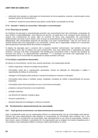 ABNT NBR ISO 26000:2010
62 © ISO 2010 - © ABNT 2010 - Todos os direitos reservados
 administre toda redução ou interrupção do fornecimento de forma eqüitativa, evitando a discriminação contra
quaisquer grupos de consumidores; e
 mantenha e modernize seus sistemas para ajudar a evitar falhas na prestação do serviço.
6.7.9 Questão 7 relativa ao consumidor: Educação e conscientização
6.7.9.1 Descrição da questão
As iniciativas de educação e conscientização permitem aos consumidores ficar bem informados, conscientes de
seus direitos e responsabilidades, mais próximos de assumir um papel ativo e de conseguir tomar decisões de
compra com conhecimento de causa, além de consumir de forma mais responsável. Os consumidores
desfavorecidos nas áreas rural e urbana, entre os quais os consumidores de baixa renda e os com baixo nível de
alfabetização, têm necessidades especiais de educação e de maior conscientização. Toda vez que houver um
contrato formal entre uma organização e um consumidor, convém que a organização verifique se o consumidor
está devidamente informado sobre seus direitos e obrigações.
O objetivo da educação para o consumo não é somente transferir conhecimento, mas também ensinar os
consumidores como agir na prática com esse conhecimento. Isso inclui desenvolver a capacidade de avaliar
produtos e serviços e de fazer comparações. Ela também visa conscientizar sobre o impacto das escolhas de
consumo nos outros e no desenvolvimento sustentável
[154]
. A educação não isenta uma organização de se
responsabilizar se um consumidor for prejudicado ao utilizar produtos e serviços.
6.7.9.2 Ações e expectativas relacionadas
Ao educar os consumidores, convém que, quando apropriado, uma organização aborde:
 saúde e segurança, inclusive os perigos dos produtos;
 informações sobre leis e regulamentos apropriados, formas de obtenção de indenização e órgãos e
organizações de defesa do consumidor;
 rotulagem e informações sobre produtos e serviços fornecidas em manuais e instruções;
 informações sobre pesos e medidas, preços, qualidade, condições de crédito e disponibilidade de serviços
essenciais;
 informações sobre riscos associados ao uso e como tomar precauções;
 produtos e serviços financeiros e de investimento;
 proteção ambiental;
 uso eficiente de materiais, energia e água;
 consumo sustentável; e
 descarte adequado de embalagens, resíduos e produtos.
6.8 Envolvimento e desenvolvimento da comunidade
6.8.1 Visão geral do envolvimento e do desenvolvimento da comunidade
Hoje, é amplamente aceito que as organizações tenham um relacionamento com as comunidades onde operam.
Convém que esse relacionamento seja baseado no envolvimento da comunidade para contribuir com o seu
desenvolvimento. O envolvimento da comunidade, seja individualmente ou por meio de associações, visando o
bem comum, ajuda a fortalecer a sociedade civil. As organizações que se engajam de maneira respeitosa com a
comunidade e suas instituições refletem e reforçam valores democráticos e cívicos.
 