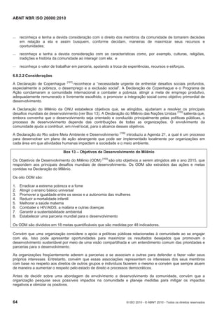 ABNT NBR ISO 26000:2010
64 © ISO 2010 - © ABNT 2010 - Todos os direitos reservados
 reconheça e tenha a devida consideração com o direito dos membros da comunidade de tomarem decisões
em relação a ela e assim busquem, conforme decidam, maneiras de maximizar seus recursos e
oportunidades;
 reconheça e tenha a devida consideração com as características como, por exemplo, culturas, religiões,
tradições e história da comunidade ao interagir com ela; e
 reconheça o valor de trabalhar em parceria, apoiando a troca de experiências, recursos e esforços.
6.8.2.2 Considerações
A Declaração de Copenhague [157]
reconhece a “necessidade urgente de enfrentar desafios sociais profundos,
especialmente a pobreza, o desemprego e a exclusão social”. A Declaração de Copenhague e o Programa de
Ação conclamaram a comunidade internacional a combater a pobreza, atingir a meta de emprego produtivo,
adequadamente remunerado e livremente escolhido, e promover a integração social como objetivo primordial de
desenvolvimento.
A Declaração do Milênio da ONU estabelece objetivos que, se atingidos, ajudariam a resolver os principais
desafios mundiais de desenvolvimento (ver Box 13). A Declaração do Milênio das Nações Unidas [153]
salienta que,
embora convenha que o desenvolvimento seja orientado e conduzido principalmente pelas políticas públicas, o
processo de desenvolvimento depende das contribuições de todas as organizações. O envolvimento da
comunidade ajuda a contribuir, em nível local, para o alcance desses objetivos.
A Declaração do Rio sobre Meio Ambiente e Desenvolvimento [158]
introduziu a Agenda 21, a qual é um processo
para desenvolver um plano de ação abrangente que pode ser implementado localmente por organizações em
cada área em que atividades humanas impactem a sociedade e o meio ambiente.
Box 13 – Objetivos de Desenvolvimento do Milênio
Os Objetivos de Desenvolvimento do Milênio (ODM) [153]
são oito objetivos a serem atingidos até o ano 2015, que
respondem aos principais desafios mundiais de desenvolvimento. Os ODM são extraídos das ações e metas
contidas na Declaração do Milênio.
Os oito ODM são:
1. Erradicar a extrema pobreza e a fome
2. Atingir o ensino básico universal
3. Promover a igualdade entre os sexos e a autonomia das mulheres
4. Reduzir a mortalidade infantil
5. Melhorar a saúde materna
6. Combater o HIV/AIDS, a malária e outras doenças
7. Garantir a sustentabilidade ambiental
8. Estabelecer uma parceria mundial para o desenvolvimento
Os ODM são divididos em 18 metas quantificáveis que são medidas por 48 indicadores.
Convém que uma organização considere o apoio a políticas públicas relacionadas à comunidade ao se engajar
com ela. Isso pode apresentar oportunidades para maximizar os resultados desejados que promovam o
desenvolvimento sustentável por meio de uma visão compartilhada e um entendimento comum das prioridades e
parcerias para o desenvolvimento.
As organizações freqüentemente aderem a parcerias e se associam a outras para defender e fazer valer seus
próprios interesses. Entretanto, convém que essas associações representem os interesses dos seus membros
com base no respeito aos direitos de outros grupos e indivíduos fazerem o mesmo e convém que sempre atuem
de maneira a aumentar o respeito pelo estado de direito e processos democráticos.
Antes de decidir sobre uma abordagem de envolvimento e desenvolvimento da comunidade, convém que a
organização pesquise seus possíveis impactos na comunidade e planeje medidas para mitigar os impactos
negativos e otimizar os positivos.
 