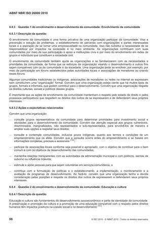 ABNT NBR ISO 26000:2010
66 © ISO 2010 - © ABNT 2010 - Todos os direitos reservados
6.8.3 Questão 1 do envolvimento e desenvolvimento da comunidade: Envolvimento da comunidade
6.8.3.1 Descrição da questão
O envolvimento da comunidade é uma forma pró-ativa de uma organização participar da comunidade. Visa a
prevenção e solução de problemas, o estabelecimento de parcerias com organizações e partes interessadas
locais e a aspiração de se tornar uma empresa-cidadã na comunidade. Isso não substitui a necessidade de se
responsabilizar por impactos na sociedade e no meio ambiente. As organizações contribuem com suas
comunidades por meio de sua participação e apoio a instituições civis e por meio do envolvimento em redes de
grupos e indivíduos que constituem a sociedade civil.
O envolvimento da comunidade também ajuda as organizações a se familiarizarem com as necessidades e
prioridades da comunidade, de forma que os esforços da organização visando o desenvolvimento e outros fins
sejam compatíveis com os da comunidade e da sociedade. Uma organização pode se envolver, por exemplo, por
meio da participação em fóruns estabelecidos pelas autoridades locais e associações de moradores ou criando
esses fóruns.
Algumas comunidades tradicionais ou indígenas, associações de moradores ou redes na Internet se expressam
sem constituírem uma “organização” formal. Convém que uma organização esteja ciente que há muitos tipos de
grupos, formais e informais, que podem contribuir para o desenvolvimento. Convém que uma organização respeite
os direitos culturais, sociais e políticos desses grupos.
É importante que as ações de envolvimento da comunidade mantenham o respeito pelo estado de direito e pelos
processos participativos que respeitem os direitos dos outros de se expressarem e de defenderem seus próprios
interesses.
6.8.3.2 Ações e expectativas relacionadas
Convém que uma organização:
 consulte grupos representativos da comunidade para determinar prioridades para investimento social e
atividades para o desenvolvimento da comunidade. Convém dar atenção especial aos grupos vulneráveis,
discriminados, marginalizados, não representados e sub-representados, para envolvê-los de maneira a
ampliar suas opções e respeitar seus direitos;
 consulte e contemple comunidades, inclusive povos indígenas, quanto aos termos e condições de um
empreendimento que os afete. Convém que a consulta ocorra antes do empreendimento e se baseie em
informações completas, precisas e acessíveis [154]
;
 participe de associações locais conforme seja possível e apropriado, com o objetivo de contribuir para o bem
comum e com os objetivos de desenvolvimento das comunidades;
 mantenha relações transparentes com as autoridades da administração municipal e com políticos, isentas de
suborno ou influência indevida;
 estimule e apóie pessoas para que sejam voluntárias em serviços comunitários; e
 contribua com a formulação de políticas e o estabelecimento, a implementação, o monitoramento e a
avaliação de programas de desenvolvimento. Ao fazê-lo, convém que uma organização tenha a devida
consideração pelas posições e respeite os direitos dos outros de expressarem e defenderem seus próprios
interesses.
6.8.4 Questão 2 do envolvimento e desenvolvimento da comunidade: Educação e cultura
6.8.4.1 Descrição da questão
Educação e cultura são fundamentos do desenvolvimento socioeconômico e parte da identidade da comunidade.
A preservação e promoção da cultura e a promoção de uma educação compatível com o respeito pelos direitos
humanos têm impactos positivos na coesão social e no desenvolvimento [151]
.
 
