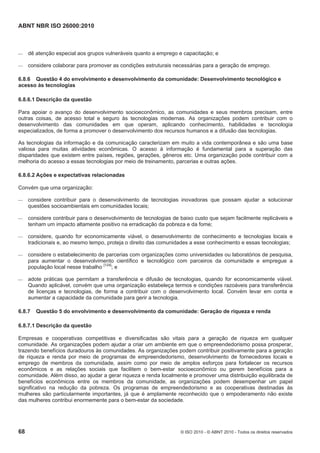 ABNT NBR ISO 26000:2010
68 © ISO 2010 - © ABNT 2010 - Todos os direitos reservados
 dê atenção especial aos grupos vulneráveis quanto a emprego e capacitação; e
 considere colaborar para promover as condições estruturais necessárias para a geração de emprego.
6.8.6 Questão 4 do envolvimento e desenvolvimento da comunidade: Desenvolvimento tecnológico e
acesso às tecnologias
6.8.6.1 Descrição da questão
Para apoiar o avanço do desenvolvimento socioeconômico, as comunidades e seus membros precisam, entre
outras coisas, de acesso total e seguro às tecnologias modernas. As organizações podem contribuir com o
desenvolvimento das comunidades em que operam, aplicando conhecimento, habilidades e tecnologia
especializados, de forma a promover o desenvolvimento dos recursos humanos e a difusão das tecnologias.
As tecnologias da informação e da comunicação caracterizam em muito a vida contemporânea e são uma base
valiosa para muitas atividades econômicas. O acesso à informação é fundamental para a superação das
disparidades que existem entre países, regiões, gerações, gêneros etc. Uma organização pode contribuir com a
melhoria do acesso a essas tecnologias por meio de treinamento, parcerias e outras ações.
6.8.6.2 Ações e expectativas relacionadas
Convém que uma organização:
 considere contribuir para o desenvolvimento de tecnologias inovadoras que possam ajudar a solucionar
questões socioambientais em comunidades locais;
 considere contribuir para o desenvolvimento de tecnologias de baixo custo que sejam facilmente replicáveis e
tenham um impacto altamente positivo na erradicação da pobreza e da fome;
 considere, quando for economicamente viável, o desenvolvimento de conhecimento e tecnologias locais e
tradicionais e, ao mesmo tempo, proteja o direito das comunidades a esse conhecimento e essas tecnologias;
 considere o estabelecimento de parcerias com organizações como universidades ou laboratórios de pesquisa,
para aumentar o desenvolvimento científico e tecnológico com parceiros da comunidade e empregue a
população local nesse trabalho [124]
; e
 adote práticas que permitam a transferência e difusão de tecnologias, quando for economicamente viável.
Quando aplicável, convém que uma organização estabeleça termos e condições razoáveis para transferência
de licenças e tecnologias, de forma a contribuir com o desenvolvimento local. Convém levar em conta e
aumentar a capacidade da comunidade para gerir a tecnologia.
6.8.7 Questão 5 do envolvimento e desenvolvimento da comunidade: Geração de riqueza e renda
6.8.7.1 Descrição da questão
Empresas e cooperativas competitivas e diversificadas são vitais para a geração de riqueza em qualquer
comunidade. As organizações podem ajudar a criar um ambiente em que o empreendedorismo possa prosperar,
trazendo benefícios duradouros às comunidades. As organizações podem contribuir positivamente para a geração
de riqueza e renda por meio de programas de empreendedorismo, desenvolvimento de fornecedores locais e
emprego de membros da comunidade, assim como por meio de amplos esforços para fortalecer os recursos
econômicos e as relações sociais que facilitem o bem-estar socioeconômico ou gerem benefícios para a
comunidade. Além disso, ao ajudar a gerar riqueza e renda localmente e promover uma distribuição equilibrada de
benefícios econômicos entre os membros da comunidade, as organizações podem desempenhar um papel
significativo na redução da pobreza. Os programas de empreendedorismo e as cooperativas destinadas às
mulheres são particularmente importantes, já que é amplamente reconhecido que o empoderamento não existe
das mulheres contribui enormemente para o bem-estar da sociedade.
 