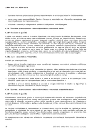 ABNT NBR ISO 26000:2010
70 © ISO 2010 - © ABNT 2010 - Todos os direitos reservados
 considere maneiras apropriadas de ajudar no desenvolvimento de associações locais de empreendedores;
 cumpra com suas responsabilidades fiscais e forneça às autoridades as informações necessárias para
determinação exata dos impostos devidos; e
 considere a contribuição para planos de aposentadoria e pensões para empregados.
6.8.8 Questão 6 do envolvimento e desenvolvimento da comunidade: Saúde
6.8.8.1 Descrição da questão
A saúde é um elemento essencial da vida na sociedade e é um direito humano reconhecido. As ameaças à saúde
pública podem ter impactos graves nas comunidades e podem dificultar seu desenvolvimento. Dessa forma,
convém que todas as organizações, grandes e pequenas, respeitem o direito à saúde e contribuam, dentro de
suas possibilidades e conforme apropriado, à promoção da saúde, à prevenção de ameaças à saúde e doenças e
à mitigação de quaisquer danos à comunidade (ver também 6.4.6, 6.5 e 6.7.4). Isso pode incluir a participação em
campanhas de saúde pública. Convém, também, que as organizações contribuam, quando possível e apropriado,
com a melhoria do acesso aos serviços de saúde, especialmente por meio de reforço e apoio aos serviços
públicos. Mesmo em países em que é papel do Estado prover um sistema de saúde pública, todas as
organizações podem considerar a contribuição para a saúde nas comunidades. Uma comunidade saudável reduz
o ônus para o setor público e contribui para um bom ambiente socioeconômico para todas as organizações.
6.8.8.2 Ações e expectativas relacionadas
Convém que uma organização:
 busque eliminar impactos negativos na saúde causados por quaisquer processos de produção, produtos ou
serviços fornecidos pela organização;
 considere a promoção da boa saúde, contribuindo, por exemplo, para o acesso a medicamentos e vacinação e
incentivando estilos de vida saudáveis, inclusive exercícios e boa nutrição, diagnóstico precoce de doenças,
conscientização sobre métodos contraceptivos e desestímulo ao consumo de produtos e substâncias
prejudiciais à saúde. Convém que seja dada especial atenção à nutrição da criança;
 considere a conscientização sobre ameaças à saúde e as principais doenças e sua prevenção, como
HIV/AIDS, câncer, doenças cardiovasculares, malária, tuberculose e obesidade; e
 considere o apoio ao acesso duradouro e universal a serviços essenciais de saúde e a água limpa e
saneamento adequado como forma de prevenir doenças.
6.8.9 Questão 7 do envolvimento e desenvolvimento da comunidade: Investimento social
6.8.9.1 Descrição da questão
O investimento social ocorre quando as organizações investem seus recursos em iniciativas e programas que
visam melhorar os aspectos sociais da vida da comunidade. Entre os tipos de investimento social, há projetos
relacionados à educação, treinamento, cultura, saúde, geração de renda, desenvolvimento de infra-estrutura,
melhoria do acesso à informação ou qualquer outra atividade que venha a promover desenvolvimento econômico
ou social.
Ao identificar oportunidades de investimento social, convém que uma organização alinhe sua contribuição com as
necessidades e prioridades das comunidades em que opera, levando em conta prioridades definidas por
formuladores de política locais e nacionais. Troca de informações, consultas e negociações são ferramentas úteis
para uma abordagem participativa para identificar e implementar investimentos sociais.
Os investimentos sociais não excluem a filantropia (por exemplo, concessões de financiamento, voluntariado e
doações).
 
