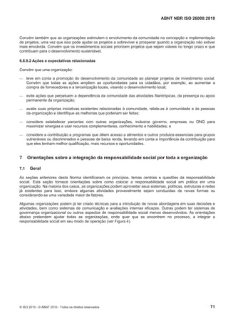 ABNT NBR ISO 26000:2010
© ISO 2010 - © ABNT 2010 - Todos os direitos reservados 71
Convém também que as organizações estimulem o envolvimento da comunidade na concepção e implementação
de projetos, uma vez que isso pode ajudar os projetos a sobreviver e prosperar quando a organização não estiver
mais envolvida. Convém que os investimentos sociais priorizem projetos que sejam viáveis no longo prazo e que
contribuam para o desenvolvimento sustentável.
6.8.9.2 Ações e expectativas relacionadas
Convém que uma organização:
 leve em conta a promoção do desenvolvimento da comunidade ao planejar projetos de investimento social.
Convém que todas as ações ampliem as oportunidades para os cidadãos, por exemplo, ao aumentar a
compra de fornecedores e a terceirização locais, visando o desenvolvimento local;
 evite ações que perpetuem a dependência da comunidade das atividades filantrópicas, da presença ou apoio
permanente da organização;
 avalie suas próprias iniciativas existentes relacionadas à comunidade, relate-as à comunidade e às pessoas
da organização e identifique as melhorias que poderiam ser feitas;
 considere estabelecer parcerias com outras organizações, inclusive governo, empresas ou ONG para
maximizar sinergias e usar recursos complementares, conhecimento e habilidades; e
 considere a contribuição a programas que dêem acesso a alimentos e outros produtos essenciais para grupos
vulneráveis ou discriminados e pessoas de baixa renda, levando em conta a importância da contribuição para
que eles tenham melhor qualificação, mais recursos e oportunidades.
7 Orientações sobre a integração da responsabilidade social por toda a organização
7.1 Geral
As seções anteriores desta Norma identificaram os princípios, temas centrais e questões da responsabilidade
social. Esta seção fornece orientações sobre como colocar a responsabilidade social em prática em uma
organização. Na maioria dos casos, as organizações podem aproveitar seus sistemas, políticas, estruturas e redes
já existentes para isso, embora algumas atividades provavelmente sejam conduzidas de novas formas ou
considerando-se uma variedade maior de fatores.
Algumas organizações podem já ter criado técnicas para a introdução de novas abordagens em suas decisões e
atividades, bem como sistemas de comunicação e avaliações internas eficazes. Outras podem ter sistemas de
governança organizacional ou outros aspectos de responsabilidade social menos desenvolvidos. As orientações
abaixo pretendem ajudar todas as organizações, onde quer que se encontrem no processo, a integrar a
responsabilidade social em seu modo de operação (ver Figura 4).
 