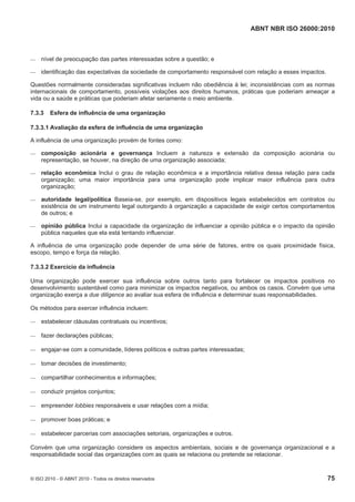 ABNT NBR ISO 26000:2010
© ISO 2010 - © ABNT 2010 - Todos os direitos reservados 75
 nível de preocupação das partes interessadas sobre a questão; e
 identificação das expectativas da sociedade de comportamento responsável com relação a esses impactos.
Questões normalmente consideradas significativas incluem não obediência à lei; inconsistências com as normas
internacionais de comportamento, possíveis violações aos direitos humanos, práticas que poderiam ameaçar a
vida ou a saúde e práticas que poderiam afetar seriamente o meio ambiente.
7.3.3 Esfera de influência de uma organização
7.3.3.1 Avaliação da esfera de influência de uma organização
A influência de uma organização provém de fontes como:
 composição acionária e governança Incluem a natureza e extensão da composição acionária ou
representação, se houver, na direção de uma organização associada;
 relação econômica Inclui o grau de relação econômica e a importância relativa dessa relação para cada
organização; uma maior importância para uma organização pode implicar maior influência para outra
organização;
 autoridade legal/política Baseia-se, por exemplo, em dispositivos legais estabelecidos em contratos ou
existência de um instrumento legal outorgando à organização a capacidade de exigir certos comportamentos
de outros; e
 opinião pública Inclui a capacidade da organização de influenciar a opinião pública e o impacto da opinião
pública naqueles que ela está tentando influenciar.
A influência de uma organização pode depender de uma série de fatores, entre os quais proximidade física,
escopo, tempo e força da relação.
7.3.3.2 Exercício da influência
Uma organização pode exercer sua influência sobre outros tanto para fortalecer os impactos positivos no
desenvolvimento sustentável como para minimizar os impactos negativos, ou ambos os casos. Convém que uma
organização exerça a due diligence ao avaliar sua esfera de influência e determinar suas responsabilidades.
Os métodos para exercer influência incluem:
 estabelecer cláusulas contratuais ou incentivos;
 fazer declarações públicas;
 engajar-se com a comunidade, líderes políticos e outras partes interessadas;
 tomar decisões de investimento;
 compartilhar conhecimentos e informações;
 conduzir projetos conjuntos;
 empreender lobbies responsáveis e usar relações com a mídia;
 promover boas práticas; e
 estabelecer parcerias com associações setoriais, organizações e outros.
Convém que uma organização considere os aspectos ambientais, sociais e de governança organizacional e a
responsabilidade social das organizações com as quais se relaciona ou pretende se relacionar.
 