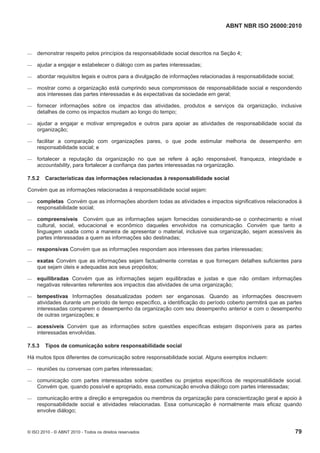 ABNT NBR ISO 26000:2010
© ISO 2010 - © ABNT 2010 - Todos os direitos reservados 79
 demonstrar respeito pelos princípios da responsabilidade social descritos na Seção 4;
 ajudar a engajar e estabelecer o diálogo com as partes interessadas;
 abordar requisitos legais e outros para a divulgação de informações relacionadas à responsabilidade social;
 mostrar como a organização está cumprindo seus compromissos de responsabilidade social e respondendo
aos interesses das partes interessadas e às expectativas da sociedade em geral;
 fornecer informações sobre os impactos das atividades, produtos e serviços da organização, inclusive
detalhes de como os impactos mudam ao longo do tempo;
 ajudar a engajar e motivar empregados e outros para apoiar as atividades de responsabilidade social da
organização;
 facilitar a comparação com organizações pares, o que pode estimular melhoria de desempenho em
responsabilidade social; e
 fortalecer a reputação da organização no que se refere à ação responsável, franqueza, integridade e
accountability, para fortalecer a confiança das partes interessadas na organização.
7.5.2 Características das informações relacionadas à responsabilidade social
Convém que as informações relacionadas à responsabilidade social sejam:
 completas Convém que as informações abordem todas as atividades e impactos significativos relacionados à
responsabilidade social;
 compreensíveis Convém que as informações sejam fornecidas considerando-se o conhecimento e nível
cultural, social, educacional e econômico daqueles envolvidos na comunicação. Convém que tanto a
linguagem usada como a maneira de apresentar o material, inclusive sua organização, sejam acessíveis às
partes interessadas a quem as informações são destinadas;
 responsivas Convém que as informações respondam aos interesses das partes interessadas;
 exatas Convém que as informações sejam factualmente corretas e que forneçam detalhes suficientes para
que sejam úteis e adequadas aos seus propósitos;
 equilibradas Convém que as informações sejam equilibradas e justas e que não omitam informações
negativas relevantes referentes aos impactos das atividades de uma organização;
 tempestivas Informações desatualizadas podem ser enganosas. Quando as informações descrevem
atividades durante um período de tempo específico, a identificação do período coberto permitirá que as partes
interessadas comparem o desempenho da organização com seu desempenho anterior e com o desempenho
de outras organizações; e
 acessíveis Convém que as informações sobre questões específicas estejam disponíveis para as partes
interessadas envolvidas.
7.5.3 Tipos de comunicação sobre responsabilidade social
Há muitos tipos diferentes de comunicação sobre responsabilidade social. Alguns exemplos incluem:
 reuniões ou conversas com partes interessadas;
 comunicação com partes interessadas sobre questões ou projetos específicos de responsabilidade social.
Convém que, quando possível e apropriado, essa comunicação envolva diálogo com partes interessadas;
 comunicação entre a direção e empregados ou membros da organização para conscientização geral e apoio à
responsabilidade social e atividades relacionadas. Essa comunicação é normalmente mais eficaz quando
envolve diálogo;
 