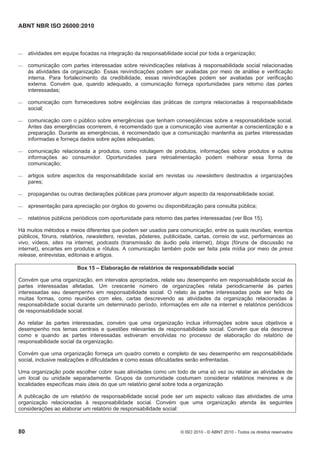 ABNT NBR ISO 26000:2010
80 © ISO 2010 - © ABNT 2010 - Todos os direitos reservados
 atividades em equipe focadas na integração da responsabilidade social por toda a organização;
 comunicação com partes interessadas sobre reivindicações relativas à responsabilidade social relacionadas
às atividades da organização. Essas reivindicações podem ser avaliadas por meio de análise e verificação
interna. Para fortalecimento da credibilidade, essas reivindicações podem ser avaliadas por verificação
externa. Convém que, quando adequado, a comunicação forneça oportunidades para retorno das partes
interessadas;
 comunicação com fornecedores sobre exigências das práticas de compra relacionadas à responsabilidade
social;
 comunicação com o público sobre emergências que tenham conseqüências sobre a responsabilidade social.
Antes das emergências ocorrerem, é recomendado que a comunicação vise aumentar a conscientização e a
preparação. Durante as emergências, é recomendado que a comunicação mantenha as partes interessadas
informadas e forneça dados sobre ações adequadas;
 comunicação relacionada a produtos, como rotulagem de produtos, informações sobre produtos e outras
informações ao consumidor. Oportunidades para retroalimentação podem melhorar essa forma de
comunicação;
 artigos sobre aspectos da responsabilidade social em revistas ou newsletters destinados a organizações
pares;
 propagandas ou outras declarações públicas para promover algum aspecto da responsabilidade social;
 apresentação para apreciação por órgãos do governo ou disponibilização para consulta pública;
 relatórios públicos periódicos com oportunidade para retorno das partes interessadas (ver Box 15).
Há muitos métodos e meios diferentes que podem ser usados para comunicação, entre os quais reuniões, eventos
públicos, fóruns, relatórios, newsletters, revistas, pôsteres, publicidade, cartas, correio de voz, performances ao
vivo, vídeos, sites na internet, podcasts (transmissão de áudio pela internet), blogs (fóruns de discussão na
internet), encartes em produtos e rótulos. A comunicação também pode ser feita pela mídia por meio de press
release, entrevistas, editoriais e artigos.
Box 15 – Elaboração de relatórios de responsabilidade social
Convém que uma organização, em intervalos apropriados, relate seu desempenho em responsabilidade social às
partes interessadas afetadas. Um crescente número de organizações relata periodicamente às partes
interessadas seu desempenho em responsabilidade social. O relato às partes interessadas pode ser feito de
muitas formas, como reuniões com eles, cartas descrevendo as atividades da organização relacionadas à
responsabilidade social durante um determinado período, informações em site na internet e relatórios periódicos
de responsabilidade social.
Ao relatar às partes interessadas, convém que uma organização inclua informações sobre seus objetivos e
desempenho nos temas centrais e questões relevantes de responsabilidade social. Convém que ela descreva
como e quando as partes interessadas estiveram envolvidas no processo de elaboração do relatório de
responsabilidade social da organização.
Convém que uma organização forneça um quadro correto e completo de seu desempenho em responsabilidade
social, inclusive realizações e dificuldades e como essas dificuldades serão enfrentadas.
Uma organização pode escolher cobrir suas atividades como um todo de uma só vez ou relatar as atividades de
um local ou unidade separadamente. Grupos da comunidade costumam considerar relatórios menores e de
localidades específicas mais úteis do que um relatório geral sobre toda a organização.
A publicação de um relatório de responsabilidade social pode ser um aspecto valioso das atividades de uma
organização relacionadas à responsabilidade social. Convém que uma organização atenda às seguintes
considerações ao elaborar um relatório de responsabilidade social:
 