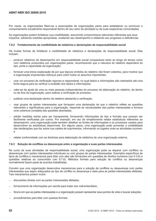 ABNT NBR ISO 26000:2010
82 © ISO 2010 - © ABNT 2010 - Todos os direitos reservados
Por vezes, as organizações filiam-se a associações de organizações pares para estabelecer ou promover o
comportamento socialmente responsável dentro de seu ramo de atividade ou de suas respectivas comunidades.
As organizações podem fortalecer sua credibilidade, assumindo compromissos relevantes referentes aos seus
impactos, adotando medidas apropriadas, avaliando seu desempenho e relatando seu progresso e deficiências.
7.6.2 Fortalecimento da credibilidade de relatórios e declarações de responsabilidade social
Há muitas formas de fortalecer a credibilidade de relatórios e declarações de responsabilidade social. Elas
incluem:
 produzir relatórios de desempenho em responsabilidade social comparáveis tanto ao longo do tempo como
com relatórios produzidos por organizações pares, reconhecendo que a natureza do relatório dependerá do
tipo, porte e capacidade da organização;
 fornecer uma breve explanação de por que tópicos omitidos do relatório não foram cobertos, para mostrar que
a organização empreendeu esforços para cobrir todos os assuntos importantes;
 usar um processo de verificação rigoroso e responsável, no qual dados e informações são rastreados até uma
fonte segura para se verificar a exatidão dos dados e informações;
 valer-se da ajuda de uma ou mais pessoas independentes do processo de elaboração do relatório, de dentro
ou de fora da organização, para realizar a verificação do processo;
 publicar uma declaração dentro do relatório atestando a verificação;
 usar grupos de partes interessadas que forneçam uma declaração de que o relatório reflete as questões
relevantes e significativas para a organização, responde às necessidades das partes interessadas e fornece
uma cobertura completa das questões abordadas;
 adotar medidas extras para ser transparente, fornecendo informações de tipo e formato que possam ser
facilmente verificadas por outros. Por exemplo, em vez de simplesmente relatar estatísticas referentes ao
desempenho, uma organização pode também detalhar as fontes de informações e os processos usados para
desenvolver as estatísticas disponíveis. Em alguns casos, uma organização pode aumentar a credibilidade
das declarações que faz sobre sua cadeia de suprimentos, informando os lugares onde as atividades ocorrem;
e
 relatar conformidade com as diretrizes para elaboração de relatórios de uma organização externa,
7.6.3 Solução de conflitos ou desavenças entre a organização e suas partes interessadas
No curso de suas atividades de responsabilidade social, uma organização pode se deparar com conflitos ou
desavenças com partes interessadas individuais ou com grupos de partes interessadas. Exemplos específicos de
tipos de conflitos e mecanismos para lidar com eles são fornecidos em questões de direitos humanos (ver 6.3.6) e
questões relativas ao consumidor (ver 6.7.6). Métodos formais para solução de conflitos ou desavenças
normalmente fazem parte de acordos trabalhistas.
Convém que uma organização desenvolva mecanismos para a solução de conflitos ou desavenças com partes
interessadas que sejam adequados ao tipo de conflito ou desavença e úteis para as partes interessadas afetadas.
Tais mecanismos podem incluir:
 discussões diretas com as partes interessadas afetadas;
 fornecimento de informações por escrito para tratar dos mal-entendidos;
 fóruns em que as partes interessadas e a organização possam apresentar seus pontos de vista e buscar soluções;
 procedimentos para lidar com queixas formais;
 