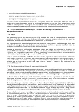 ABNT NBR ISO 26000:2010
© ISO 2010 - © ABNT 2010 - Todos os direitos reservados 83
 procedimentos de mediação e/ou arbitragem;
 sistemas que permitam denúncia sem medo de represálias; e
 outros procedimentos para solucionar queixas.
Convém que uma organização torne acessível a suas partes interessadas informações detalhadas sobre os
procedimentos disponíveis para a solução de conflitos e desavenças. Convém que esses procedimentos sejam
eqüitativos e transparentes. Informações mais específicas sobre procedimentos referentes às questões dos
direitos humanos e questões relativas ao consumidor estão descritas nesses temas centrais na seção 6.
7.7 Análise e aprimoramento das ações e práticas de uma organização relativas à
responsabilidade social
7.7.1 Geral
Um desempenho eficaz em responsabilidade social depende em parte de comprometimento, supervisão
cuidadosa, avaliação e análise das atividades realizadas, progresso realizado, atingimento dos objetivos
identificados, recursos usados e outros aspectos dos esforços da organização.
Um monitoramento ou observação permanente das atividades relacionadas à responsabilidade social visa
principalmente assegurar que as atividades estejam ocorrendo conforme o previsto, identificar crises ou
imprevistos e fazer modificações no modo como as coisas são feitas.
Análises de desempenho, em intervalos apropriados, podem ser usadas para determinar o progresso em
responsabilidade social, ajudar a manter os programas bem focados, identificar áreas que precisam de mudanças
e contribuir para a melhoria do desempenho. As partes interessadas podem desempenhar um papel importante na
análise do desempenho da organização em responsabilidade social.
Além de analisar as atividades existentes, convém que uma organização também se mantenha ciente das
mudanças em condições ou expectativas, alterações legais ou regulatórias que afetem a responsabilidade social e
novas oportunidades para ampliar seus esforços em responsabilidade social. Essa subseção identifica algumas
técnicas que as organizações podem usar para monitorar, analisar e melhorar seu desempenho em
responsabilidade social.
7.7.2 Monitoramento de atividades de responsabilidade social
Para que se tenha confiança na eficácia e eficiência com que a responsabilidade social esteja sendo colocada em
prática por todas as áreas de uma organização, é importante que o desempenho das atividades em andamento
relacionadas a temas centrais e questões relevantes seja monitorado. O grau desse esforço irá obviamente variar
de acordo com o escopo dos temas centrais cobertos, o porte e a natureza da organização e outros fatores.
Ao decidir sobre as atividades que serão monitoradas, convém que uma organização se concentre naquelas
significativas e trabalhe para que os resultados do monitoramento sejam fáceis de compreender, confiáveis,
tempestivos e para que respondam às preocupações das partes interessadas.
Há muitos métodos que podem ser usados para monitorar o desempenho em responsabilidade social, inclusive
análises em intervalos apropriados, benchmarking e obtenção de retorno das partes interessadas. As organizações
podem freqüentemente conhecer melhor seus programas ao comparar suas características e desempenho com as
atividades de outras organizações. Tais comparações podem ser focadas em ações relacionadas a temas centrais
específicos ou em abordagens mais amplas para integrar a responsabilidade social em toda a organização.
Um dos métodos mais comuns é a medição por meio de indicadores. Um indicador é uma informação qualitativa
ou quantitativa sobre resultados relacionados com a organização que é comparável e demonstra mudança ao
longo do tempo. Indicadores podem, por exemplo, ser usados para monitorar ou avaliar o atingimento dos
objetivos de um projeto ao longo do tempo. Convém que estes indicadores sejam claros, informativos, práticos,
comparáveis, exatos, confiáveis e tenham credibilidade. Detalhes adicionais completos sobre como selecionar e
usar indicadores estão disponíveis em muitas referências sobre responsabilidade social e sustentabilidade.
 