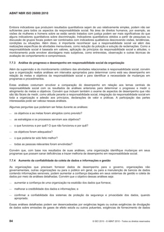 ABNT NBR ISO 26000:2010
84 © ISO 2010 - © ABNT 2010 - Todos os direitos reservados
Embora indicadores que produzem resultados quantitativos sejam de uso relativamente simples, podem não ser
suficientes para todos os aspectos da responsabilidade social. Na área de direitos humanos, por exemplo, as
visões de mulheres e homens sobre se estão sendo tratados com justiça podem ser mais significativas do que
alguns indicadores quantitativos sobre discriminação. Indicadores quantitativos obtidos a partir de pesquisas ou
discussão de grupos focais podem ser combinados com indicadores qualitativos descrevendo visões, tendências,
condições ou situações. Além disso, é importante reconhecer que a responsabilidade social vai além das
realizações específicas de atividades mensuráveis, como redução da poluição e solução de reclamações. Como a
responsabilidade social é baseada em valores, aplicação de princípios da responsabilidade social e atitudes, o
monitoramento pode envolver abordagens mais subjetivas, como entrevistas, observação e outras técnicas de
avaliação de comportamento e compromissos.
7.7.3 Análise do progresso e desempenho em responsabilidade social da organização
Além da supervisão e do monitoramento cotidiano das atividades relacionadas à responsabilidade social, convém
que a organização realize análises em intervalos apropriados para determinar como está seu desempenho em
relação às metas e objetivos da responsabilidade social e para identificar a necessidade de mudanças em
programas e procedimentos.
Estas análises costumam envolver a comparação do desempenho em relação aos temas centrais de
responsabilidade social com os resultados de análises anteriores para determinar o progresso e medir o
atingimento de metas e objetivos. Convém que incluam também o exame de aspectos de desempenho que não
são tão fáceis de medir, como atitude perante a responsabilidade social, integração da responsabilidade social em
toda a organização e adesão aos princípios, declarações de valor e práticas. A participação das partes
interessadas pode ser valiosa nessas análises.
Algumas perguntas que poderiam ser feitas durante as análises:
 os objetivos e as metas foram atingidos como previsto?
 as estratégias e os processos serviram aos objetivos?
 o que funcionou e por quê? O que não funcionou e por quê?
 os objetivos foram adequados?
 o que poderia ter sido feito melhor?
 todas as pessoas relevantes foram envolvidas?
Convém que, com base nos resultados de suas análises, uma organização identifique mudanças em seus
programas que possam sanar deficiências e trazer melhoria de desempenho em responsabilidade social.
7.7.4 Aumento da confiabilidade da coleta de dados e informações e gestão
As organizações que precisam fornecer dados de desempenho para o governo, organizações não
governamentais, outras organizações ou para o público em geral, ou para a manutenção de bancos de dados
contendo informações sensíveis, podem aumentar a confiança daqueles em seus sistemas de gestão e coleta de
dados por meio de análises detalhadas. Convém que o objetivo dessas análises seja:
 aumentar a confiança de uma organização na exatidão dos dados que fornece;
 melhorar a credibilidade dos dados e informações; e
 confirmar a confiabilidade dos sistemas de proteção da segurança e privacidade dos dados, quando
apropriado.
Essas análises detalhadas podem ser desencadeadas por exigências legais ou outras exigências de divulgação
de dados sobre emissões de gases de efeito estufa ou outros poluentes, exigências de fornecimento de dados
 