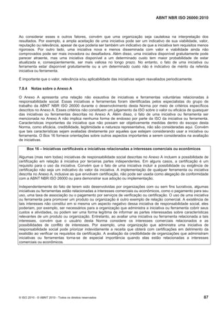 ABNT NBR ISO 26000:2010
© ISO 2010 - © ABNT 2010 - Todos os direitos reservados 87
Ao considerar esses e outros fatores, convém que uma organização seja cautelosa na interpretação dos
resultados. Por exemplo, a ampla aceitação de uma iniciativa pode ser um indicativo de sua viabilidade, valor,
reputação ou relevância, apesar de que poderia ser também um indicativo de que a iniciativa tem requisitos menos
rigorosos. Por outro lado, uma iniciativa nova e menos disseminada com valor e viabilidade ainda não
comprovados pode ser mais inovadora ou desafiadora. Além disso, uma iniciativa disponível gratuitamente pode
parecer atraente, mas uma iniciativa disponível a um determinado custo tem maior probabilidade de estar
atualizada e, conseqüentemente, ser mais valiosa no longo prazo. No entanto, o fato de uma iniciativa ou
ferramenta estar disponível gratuitamente ou a um determinado custo não é indicativo de mérito da referida
iniciativa ou ferramenta.
É importante que o valor, relevância e/ou aplicabilidade das iniciativas sejam reavaliados periodicamente.
7.8.4 Notas sobre o Anexo A
O Anexo A apresenta uma relação não exaustiva de iniciativas e ferramentas voluntárias relacionadas à
responsabilidade social. Essas iniciativas e ferramentas foram identificadas pelos especialistas do grupo de
trabalho da ABNT NBR ISO 26000 durante o desenvolvimento desta Norma por meio de critérios específicos
descritos no Anexo A. Esses critérios não constituem um julgamento da ISO sobre o valor ou eficácia de quaisquer
das iniciativas ou ferramentas descritas no Anexo A. Além disso, o fato de uma iniciativa ou ferramenta ser
mencionada no Anexo A não implica nenhuma forma de endosso por parte da ISO da iniciativa ou ferramenta.
Características importantes da iniciativa que não possam ser objetivamente medidas dentro do escopo desta
Norma, como eficácia, credibilidade, legitimidade e natureza representativa, não são consideradas aqui. Convém
que tais características sejam avaliadas diretamente por aqueles que estejam considerando usar a iniciativa ou
ferramenta. O Box 16 fornece orientações sobre outros aspectos importantes a serem considerados na avaliação
de iniciativas.
Box 16 – Iniciativas certificáveis e iniciativas relacionadas a interesses comerciais ou econômicos
Algumas (mas nem todas) iniciativas de responsabilidade social descritas no Anexo A incluem a possibilidade de
certificação em relação à iniciativa por terceiras partes independentes. Em alguns casos, a certificação é um
requisito para o uso da iniciativa. Convém que o fato de uma iniciativa incluir a possibilidade ou exigência de
certificação não seja um indicativo do valor da iniciativa. A implementação de qualquer ferramenta ou iniciativa
descrita no Anexo A, inclusive as que envolvam certificação, não pode ser usada como alegação de conformidade
com a ABNT NBR ISO 26000 ou para demonstrar sua adoção ou implementação.
Independentemente do fato de terem sido desenvolvidas por organizações com ou sem fins lucrativos, algumas
iniciativas ou ferramentas estão relacionadas a interesses comerciais ou econômicos, como o pagamento para seu
uso, uma taxa de associação ou o pagamento por serviços de verificação ou certificação. O uso de uma iniciativa
ou ferramenta para promover um produto ou organização é outro exemplo de relação comercial. A existência de
tais interesses não constitui em si mesma um aspecto negativo dessa iniciativa de responsabilidade social, eles
poderiam, por exemplo, ser necessários para a organização que administra a iniciativa ou ferramenta cobrir seus
custos e atividades, ou podem ser uma forma legítima de informar as partes interessadas sobre características
relevantes de um produto ou organização. Entretanto, ao avaliar uma iniciativa ou ferramenta relacionada a tais
interesses, convém que o usuário desta Norma considere os interesses comerciais relacionados e as
possibilidades de conflito de interesses. Por exemplo, uma organização que administra uma iniciativa de
responsabilidade social pode priorizar indevidamente a receita que obterá com certificações em detrimento da
exatidão ao verificar os requisitos da certificação. A avaliação da credibilidade de organizações que administram
iniciativas ou ferramentas torna-se de especial importância quando elas estão relacionadas a interesses
comerciais ou econômicos.
 