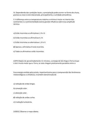 IV. Dependendo das condições locais, a precipitação pode ocorrer na forma de chuva,
granizo ou neve e está relacionada, principalmente, à umidade atmosférica.

V. A diferença entre as temperaturas máxima e mínima é maior no interior dos
continentes e a continentalidade exerce grande influência sobre essa amplitude
térmica.



a) Estão incorretas as afirmativas I, III e V.

b) Estão incorretas as afirmativas II, IV.

c) Estão incorretas as alternativas I, IV e V.

d) Apenas a afirmativa III está incorreta.

e) Todas as afirmativas estão incorretas.



(UEPI) Depois de aproximadamente 11 minutos, a energia do Sol chega à Terra.Já que
o Sol é muito maior que a Terra, os raios chegam praticamente paralelos entre si.



Essa energia emitida pela estrela, importantíssima para a compreensão dos fenômenos
meteorológicos e climáticos, é também denominada de:



a) radiação de ondas longas.

b) conveção solar.

c) advecção solar.

d) radiação de ondas curtas.

e) irradiação turbulenta.



(UDESC) Observe o mapa abaixo.
 
