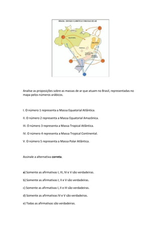 Analise as proposições sobre as massas de ar que atuam no Brasil, representadas no
mapa pelos números arábicos.



I. O número 1 representa a Massa Equatorial Atlântica.

II. O número 2 representa a Massa Equatorial Amazônica.

III. O número 3 representa a Massa Tropical Atlântica.

IV. O número 4 representa a Massa Tropical Continental.

V. O número 5 representa a Massa Polar Atlântica.



Assinale a alternativa correta.



a) Somente as afirmativas I, III, IV e V são verdadeiras.

b) Somente as afirmativas I, II e V são verdadeiras.

c) Somente as afirmativas I, II e III são verdadeiras.

d) Somente as afirmativas IV e V são verdadeiras.

e) Todas as afirmativas são verdadeiras.
 