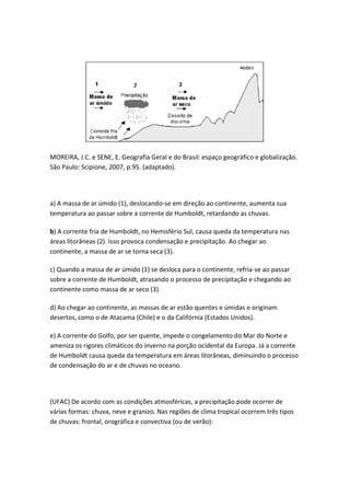 MOREIRA, J.C. e SENE, E. Geografia Geral e do Brasil: espaço geográfico e globalização.
São Paulo: Scipione, 2007, p.95. (adaptado).




a) A massa de ar úmido (1), deslocando-se em direção ao continente, aumenta sua
temperatura ao passar sobre a corrente de Humboldt, retardando as chuvas.

b) A corrente fria de Humboldt, no Hemisfério Sul, causa queda da temperatura nas
áreas litorâneas (2). Isso provoca condensação e precipitação. Ao chegar ao
continente, a massa de ar se torna seca (3).

c) Quando a massa de ar úmido (1) se desloca para o continente, refria-se ao passar
sobre a corrente de Humboldt, atrasando o processo de precipitação e chegando ao
continente como massa de ar seco (3).

d) Ao chegar ao continente, as massas de ar estão quentes e úmidas e originam
desertos, como o de Atacama (Chile) e o da Califórnia (Estados Unidos).

e) A corrente do Golfo, por ser quente, impede o congelamento do Mar do Norte e
ameniza os rigores climáticos do inverno na porção ocidental da Europa. Já a corrente
de Humboldt causa queda da temperatura em áreas litorâneas, diminuindo o processo
de condensação do ar e de chuvas no oceano.




(UFAC) De acordo com as condições atmosféricas, a precipitação pode ocorrer de
várias formas: chuva, neve e granizo. Nas regiões de clima tropical ocorrem três tipos
de chuvas: frontal, orográfica e convectiva (ou de verão):
 
