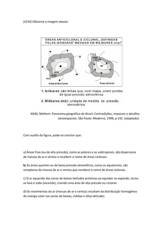 (UFAC) Observe a imagem abaixo:




     ADAS, Melhem. Panorama geográfico do Brasil: Contradições, impasses e desafios
                      sócioespaciais. São Paulo: Moderna, 1998, p.332. (adaptado).




Com auxílio da figura, pode-se concluir que:




a) Áreas frias (ou de alta pressão), como as polares e as subtropicais, são dispersoras
de massas de ar e ventos e recebem o nome de áreas ciclonais.

b) As áreas quentes ou de baixa pressão atmosférica, como as equatoriais, são
receptoras de massas de ar e ventos que recebem o nome de áreas ciclonais.

c) O ar aquecido das zonas de baixas latitudes próximas ao equador se expande, torna-
se leve e sobe (ascende), criando uma área de alta pressão ou ciclonal.

d) Os movimentos do ar (massas de ar e ventos) resultam da distribuição homogênea
de energia solar nas zonas de baixas, médias e altas latitudes.
 