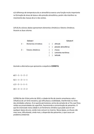 e) A diferença de temperatura do ar atmosférico exerce uma função muito importante
na formação de áreas de baixa e alta pressão atmosférica, porém não interfere no
movimento das massas de ar e dos ventos.




(UFLA) As colunas abaixo apresentam elementos climáticos e fatores climáticos.
Associe as duas colunas.




Assinale a alternativa que apresenta a sequência CORRETA.



a) 2 – 1 – 1 – 2 – 2

b) 1 – 1 – 2 – 1 – 1

c) 2 – 2 – 1 – 1 – 1

d) 1 – 2 – 1 – 2 – 2



(UFRN) No dia 19 de junho de 2010, a cidade do Rio de Janeiro amanheceu sob a
influência de um forte nevoeiro, que dificultava a visibilidade, interferindo no ritmo
das atividades urbanas. O ar quente permaneceu acima da camada de ar frio, que ficou
retida nas proximidades da superfície, favorecendo a concentração de poluentes. O
que foi vivenciado nesta cidade é um fenômeno climático que pode ocorrer em
qualquer época do ano, sendo mais comum no inverno. Nessa época, as chuvas são
mais raras, dificultando, ainda mais, a dispersão dos poluentes, o que causa um
problema ambiental.
 