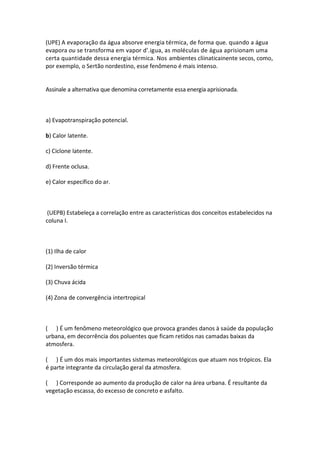 (UPE) A evaporação da água absorve energia térmica, de forma que. quando a água
evapora ou se transforma em vapor d'.igua, as moléculas de água aprisionam uma
certa quantidade dessa energia térmica. Nos ambientes cliinaticainente secos, como,
por exemplo, o Sertão nordestino, esse fenômeno é mais intenso.


Assinale a alternativa que denomina corretamente essa energia aprisionada.



a) Evapotranspiração potencial.

b) Calor latente.

c) Ciclone latente.

d) Frente oclusa.

e) Calor específico do ar.



 (UEPB) Estabeleça a correlação entre as características dos conceitos estabelecidos na
coluna I.



(1) Ilha de calor

(2) Inversão térmica

(3) Chuva ácida

(4) Zona de convergência intertropical



( ) É um fenômeno meteorológico que provoca grandes danos à saúde da população
urbana, em decorrência dos poluentes que ficam retidos nas camadas baixas da
atmosfera.

( ) É um dos mais importantes sistemas meteorológicos que atuam nos trópicos. Ela
é parte integrante da circulação geral da atmosfera.

( ) Corresponde ao aumento da produção de calor na área urbana. É resultante da
vegetação escassa, do excesso de concreto e asfalto.
 