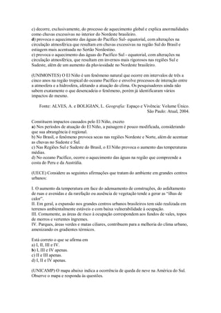 c) decorre, exclusivamente, do processo de aquecimento global e explica anormalidades
como chuvas excessivas no interior do Nordeste brasileiro.
d) provoca o aquecimento das águas do Pacífico Sul- equatorial, com alterações na
circulação atmosférica que resultam em chuvas excessivas na região Sul do Brasil e
estiagem mais acentuada no Sertão Nordestino.
e) provoca o aquecimento das águas do Pacífico Sul - equatorial, com alterações na
circulação atmosférica, que resultam em invernos mais rigorosos nas regiões Sul e
Sudeste, além de um aumento da pluviosidade no Nordeste brasileiro.

(UNIMONTES) O El Niño é um fenômeno natural que ocorre em intervalos de três a
cinco anos na região tropical do oceano Pacífico e envolve processos de interação entre
a atmosfera e a hidrosfera, afetando a atuação do clima. Os pesquisadores ainda não
sabem exatamente o que desencadeia o fenômeno, porém já identificaram vários
impactos do mesmo.

    Fonte: ALVES, A. e BOLIGIAN, L. Geografia: Espaço e Vivência: Volume Único.
                                                         São Paulo: Atual, 2004.

Constituem impactos causados pelo El Niño, exceto
a) Nos períodos de atuação do El Niño, a paisagem é pouco modificada, considerando
que sua abrangência é regional.
b) No Brasil, o fenômeno provoca secas nas regiões Nordeste e Norte, além de acentuar
as chuvas no Sudeste e Sul.
c) Nas Regiões Sul e Sudeste do Brasil, o El Niño provoca o aumento das temperaturas
médias.
d) No oceano Pacífico, ocorre o aquecimento das águas na região que compreende a
costa do Peru e da Austrália.

(UECE) Considere as seguintes afirmações que tratam do ambiente em grandes centros
urbanos:

I. O aumento da temperatura em face do adensamento de construções, do asfaltamento
de ruas e avenidas e da rarefação ou ausência de vegetação tende a gerar as “ilhas de
calor”.
II. Em geral, a expansão nos grandes centros urbanos brasileiros tem sido realizada em
terrenos ambientalmente estáveis e com baixa vulnerabilidade à ocupação.
III. Comumente, as áreas de risco à ocupação correspondem aos fundos de vales, topos
de morros e vertentes íngremes.
IV. Parques, áreas verdes e matas ciliares, contribuem para a melhoria do clima urbano,
amenizando os gradientes térmicos.

Está correto o que se afirma em
a) I, II, III e IV.
b) I, III e IV apenas.
c) II e III apenas.
d) I, II e IV apenas.

(UNICAMP) O mapa abaixo indica a ocorrência de queda de neve na América do Sul.
Observe o mapa e responda às questões.
 