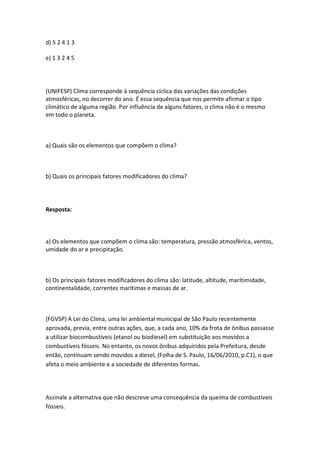 d) 5 2 4 1 3

e) 1 3 2 4 5




(UNIFESP) Clima corresponde à sequência cíclica das variações das condições
atmosféricas, no decorrer do ano. É essa sequência que nos permite afirmar o tipo
climático de alguma região. Por influência de alguns fatores, o clima não é o mesmo
em todo o planeta.



a) Quais são os elementos que compõem o clima?



b) Quais os principais fatores modificadores do clima?




Resposta:



a) Os elementos que compõem o clima são: temperatura, pressão atmosférica, ventos,
umidade do ar e precipitação.



b) Os principais fatores modificadores do clima são: latitude, altitude, marítimidade,
contínentalidade, correntes marítimas e massas de ar.



(FGVSP) A Lei do Clima, uma lei ambiental municipal de São Paulo recentemente
aprovada, previa, entre outras ações, que, a cada ano, 10% da frota de ônibus passasse
a utilizar biocombustíveis (etanol ou biodiesel) em substituição aos movidos a
combustíveis fósseis. No entanto, os novos ônibus adquiridos pela Prefeitura, desde
então, continuam sendo movidos a diesel, (Folha de S. Paulo, 16/06/2010, p.C1), o que
afeta o meio ambiente e a sociedade de diferentes formas.




Assinale a alternativa que não descreve uma consequência da queima de combustíveis
fósseis.
 