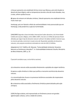 c) Assuan apresenta uma amplitude térmica menor que Manaus, pois está situada no
deserto do Saara (Egito), onde as temperaturas durante o dia são muito elevadas, mas,
à noite, sofrem quedas bruscas.

d) apesar de estarem em latitudes similares, Yakutsk apresenta uma amplitude térmica
muito maior que

Hamburgo, pois em Yakutsk o efeito da continentalidade é mais pronunciado que em
Hamburgo, onde predomina a ação da maritimidade.




(UNICAMP) Segundo a base de dados internacional sobre desastres, da Universidade
Católica de Louvain, Bélgica, entre 2000 e 2007, mais de 1,5 milhão de pessoas foram
afetadas por algum tipo de desastre natural no Brasil. Os dados também mostram que,
no mesmo período, ocorreram no país cerca de 36 grandes episódios de desastres
naturais, com prejuízo econômico estimado em mais de US$ 2,5 bilhões.

Adaptado de C.Q.T. Maffra e M. Mazzola, “Vulnerabilidade Ambiental: Desastres
Naturais ou Fenômenos Induzidos?”. In: Vulnerabilidade Ambiental. Brasília: Ministério
do Meio Ambiente, 2007, p. 10.




É possível considerar que, no território nacional,




a) os desastres naturais estão associados diretamente a episódios de origem tectônica.

b) apenas a ação climática é o fator que justifica a marcante ocorrência dos desastres
naturais.

c) a concentração das chuvas e os processos tectônicos associados são responsáveis
pelos desastres naturais.

d) os desastres estão associados a fenômenos climáticos potencializados pela ação
antrópica.




(UERJ) Na figura abaixo, está representado um fenômeno comum em grandes
aglomerações urbanas, como a cidade de Londres.
 