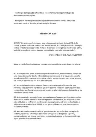 - redefinição da legislação referente ao zoneamento urbano para redução da
densidade das construções

- definição de normas para as construções em área urbana, como a adoção de
materiais e técnicas de redução da irradiação de calor




                                 VESTIBULAR 2010



(UFMS) “Uma das possíveis causas para o desaparecimento do Airbus A330 da Air
France, que saiu do Rio de Janeiro com destino a Paris, é a condição climática da região
onde o avião teria desaparecido. Trata-se da zona de convergência intertropical (ZCIT),
onde há formação de muitas áreas de instabilidade, com raios e tempestades”.

                                             (Fonte: O Estado de S. Paulo, 01/06/2009)



Sobre as condições climáticas que envolveram esse acidente aéreo, é correto afirmar:



01) As tempestades foram provocadas por chuvas frontais, decorrentes do choque de
uma massa de ar polar de alta intensidade com uma massa de ar equatorial, sob alta
pressão atmosférica na zona intertropical e baixa temperatura do mar, o que permitiu
um acúmulo de umidade nas mais altas altitudes.

02) As condições climáticas adversas foram ocasionadas pelo efeito estufa, que
provocou o aquecimento rápido das águas do oceano, associado à convergência dos
ventos alísios que formaram nuvens carregadas na altura do Equador dissipando-se na
altitude do voo do avião.

04) As tempestades formadas foram provocadas por chuvas convectivas, decorrentes
da ascensão vertical da massa de ar carregada de umidade que, ao atingirem as mais
altas altitudes, se resfriaram, condensaram e precipitaram, sob forte instabilidade, e
foi justamente na altitude de 11.000 m em que o avião estava, que ele cruzou com
essas tempestades.

08) A convergência dos ventos alísios, que diminuíram a pressão do ar na região do
acidente, favoreceu a formação de nuvens carregadas na direção do Equador,
comparando-se a um ciclone com fortes ventos circulares que se formaram sobre as
águas quentes do oceano Atlântico.
 