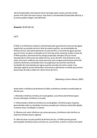 16) As tempestades intertropicais foram formadas pelas nuvens cúmulos nimbo;
quanto mais altas são essas nuvens, mais forte é a tempestade (tempestade elétrica), e
os ventos podem chegar a até 200 km/h.



Resposta: 28 (04+08+16)



(UFT)



El Niño é um fenômeno oceânico caracterizado pelo aquecimento incomum das águas
superficiais nas porções central e leste do oceano pacífico, nas proximidades da
América do Sul, mais particularmente na costa do Peru. A corrente de águas quentes
que ali circula, em geral, na direção sul no início do verão, somente recebe o nome de
El Niño quando a anomalia térmica atinge proporções elevadas (1ºC) ou muito
elevadas (de 4 a 6ºC) acima da média térmica, que é de 23ºC. Este fenômeno se faz
notar com maior evidência nas costas peruanas, pois as águas provenientes do fundo
oceânico (fenômeno conhecido como ressurgência) e da corrente marinha de
Humboldt são interceptadas por águas quentes oriundas do norte e oeste. Essa
alteração regional assume dimensões continentais e planetárias à medida que provoca
desarranjos de toda a ordem em vários climas da Terra.



                                                    (Mendonça e Danni-Oliveira, 2007)



Ainda sobre a influência do fenômeno El Niño na dinâmica climática mundial pode-se
afirmar que:

I. Afetando a dinâmica climática em escala global, a ocorrência do fenômeno gera
bruscas alterações climáticas no mundo.

II. Influenciando a dinâmica climática em escala global, o fenômeno gera impactos
generalizados sobre as atividades humanas causados por inúmeras catástrofes ligadas
a severas secas, inundações e ciclones.

III. Mesmo com maior influência nas costas peruanas, o fenômeno não interfere na
dinâmica climática local e regional.

IV. Além de atuar na costa pacífica da América do Sul, o El Niño provoca graves
perturbações climáticas (secas anormais ou, ao contrário, ciclones e chuvas com totais
 