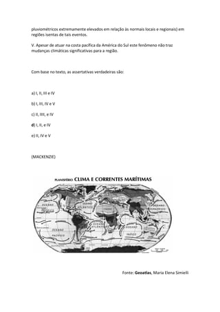 pluviométricos extremamente elevados em relação às normais locais e regionais) em
regiões isentas de tais eventos.

V. Apesar de atuar na costa pacífica da América do Sul este fenômeno não traz
mudanças climáticas significativas para a região.



Com base no texto, as assertativas verdadeiras são:



a) I, II, III e IV

b) I, III, IV e V

c) II, IIII, e IV

d) I, II, e IV

e) II, IV e V



(MACKENZIE)




                                                  Fonte: Geoatlas, Maria Elena Simielli
 