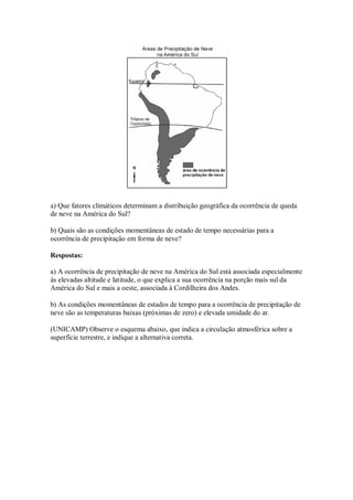 a) Que fatores climáticos determinam a distribuição geográfica da ocorrência de queda
de neve na América do Sul?

b) Quais são as condições momentâneas de estado de tempo necessárias para a
ocorrência de precipitação em forma de neve?

Respostas:

a) A ocorrência de precipitação de neve na América do Sul está associada especialmente
às elevadas altitude e latitude, o que explica a sua ocorrência na porção mais sul da
América do Sul e mais a oeste, associada à Cordilheira dos Andes.

b) As condições momentâneas de estados de tempo para a ocorrência de precipitação de
neve são as temperaturas baixas (próximas de zero) e elevada umidade do ar.

(UNICAMP) Observe o esquema abaixo, que indica a circulação atmosférica sobre a
superfície terrestre, e indique a alternativa correta.
 