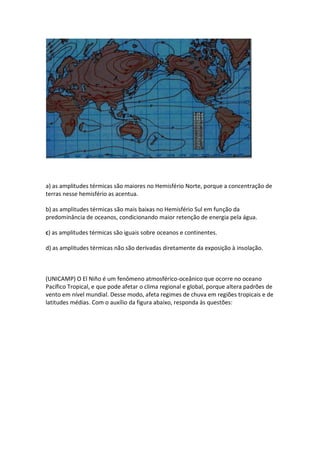 a) as amplitudes térmicas são maiores no Hemisfério Norte, porque a concentração de
terras nesse hemisfério as acentua.

b) as amplitudes térmicas são mais baixas no Hemisfério Sul em função da
predominância de oceanos, condicionando maior retenção de energia pela água.

c) as amplitudes térmicas são iguais sobre oceanos e continentes.

d) as amplitudes térmicas não são derivadas diretamente da exposição à insolação.



(UNICAMP) O El Niño é um fenômeno atmosférico-oceânico que ocorre no oceano
Pacífico Tropical, e que pode afetar o clima regional e global, porque altera padrões de
vento em nível mundial. Desse modo, afeta regimes de chuva em regiões tropicais e de
latitudes médias. Com o auxílio da figura abaixo, responda às questões:
 