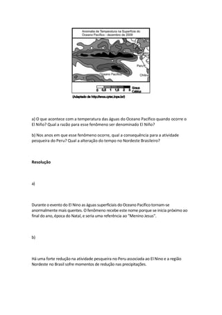 a) O que acontece com a temperatura das águas do Oceano Pacífico quando ocorre o
El Niño? Qual a razão para esse fenômeno ser denominado El Niño?

b) Nos anos em que esse fenômeno ocorre, qual a consequência para a atividade
pesqueira do Peru? Qual a alteração do tempo no Nordeste Brasileiro?



Resolução



a)



Durante o evento do El Nino as águas superficiais do Oceano Pacífico tornam-se
anormalmente mais quentes. O fenômeno recebe este nome porque se inicia próximo ao
final do ano, época do Natal, e seria uma referência ao "Menino Jesus".



b)



Há uma forte redução na atividade pesqueira no Peru associada ao El Nino e a região
Nordeste no Brasil sofre momentos de redução nas precipitações.
 