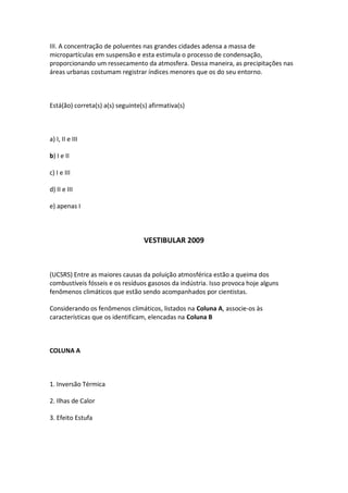 III. A concentração de poluentes nas grandes cidades adensa a massa de
micropartículas em suspensão e esta estimula o processo de condensação,
proporcionando um ressecamento da atmosfera. Dessa maneira, as precipitações nas
áreas urbanas costumam registrar índices menores que os do seu entorno.



Está(ão) correta(s) a(s) seguinte(s) afirmativa(s)



a) I, II e III

b) I e II

c) I e III

d) II e III

e) apenas I



                                  VESTIBULAR 2009



(UCSRS) Entre as maiores causas da poluição atmosférica estão a queima dos
combustíveis fósseis e os resíduos gasosos da indústria. Isso provoca hoje alguns
fenômenos climáticos que estão sendo acompanhados por cientistas.

Considerando os fenômenos climáticos, listados na Coluna A, associe-os às
características que os identificam, elencadas na Coluna B



COLUNA A



1. Inversão Térmica

2. Ilhas de Calor

3. Efeito Estufa
 