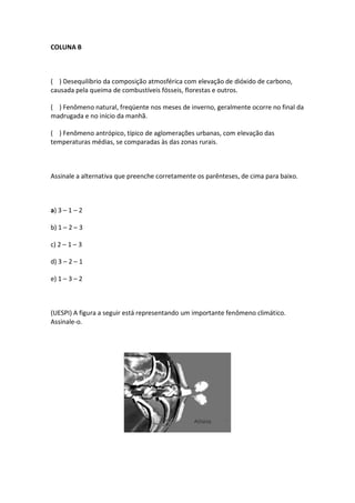 COLUNA B



( ) Desequilíbrio da composição atmosférica com elevação de dióxido de carbono,
causada pela queima de combustíveis fósseis, florestas e outros.

( ) Fenômeno natural, freqüente nos meses de inverno, geralmente ocorre no final da
madrugada e no início da manhã.

( ) Fenômeno antrópico, típico de aglomerações urbanas, com elevação das
temperaturas médias, se comparadas às das zonas rurais.



Assinale a alternativa que preenche corretamente os parênteses, de cima para baixo.



a) 3 – 1 – 2

b) 1 – 2 – 3

c) 2 – 1 – 3

d) 3 – 2 – 1

e) 1 – 3 – 2



(UESPI) A figura a seguir está representando um importante fenômeno climático.
Assinale-o.
 