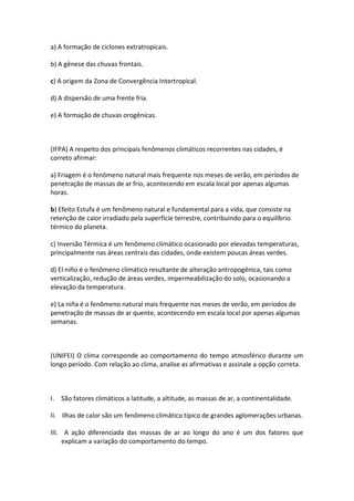 a) A formação de ciclones extratropicais.

b) A gênese das chuvas frontais.

c) A origem da Zona de Convergência Intertropical.

d) A dispersão de uma frente fria.

e) A formação de chuvas orogênicas.



(IFPA) A respeito dos principais fenômenos climáticos recorrentes nas cidades, é
correto afirmar:

a) Friagem é o fenômeno natural mais frequente nos meses de verão, em períodos de
penetração de massas de ar frio, acontecendo em escala local por apenas algumas
horas.

b) Efeito Estufa é um fenômeno natural e fundamental para a vida, que consiste na
retenção de calor irradiado pela superfície terrestre, contribuindo para o equilíbrio
térmico do planeta.

c) Inversão Térmica é um fenômeno climático ocasionado por elevadas temperaturas,
principalmente nas áreas centrais das cidades, onde existem poucas áreas verdes.

d) El niño é o fenômeno climático resultante de alteração antropogênica, tais como
verticalização, redução de áreas verdes, impermeabilização do solo, ocasionando a
elevação da temperatura.

e) La niña é o fenômeno natural mais frequente nos meses de verão, em períodos de
penetração de massas de ar quente, acontecendo em escala local por apenas algumas
semanas.



(UNIFEI) O clima corresponde ao comportamento do tempo atmosférico durante um
longo período. Com relação ao clima, analise as afirmativas e assinale a opção correta.



I. São fatores climáticos a latitude, a altitude, as massas de ar, a continentalidade.

II. Ilhas de calor são um fenômeno climático típico de grandes aglomerações urbanas.

III. A ação diferenciada das massas de ar ao longo do ano é um dos fatores que
     explicam a variação do comportamento do tempo.
 