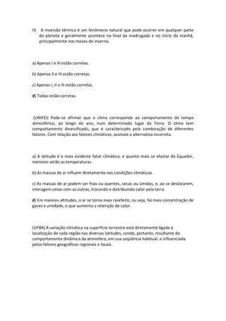 IV. A inversão térmica é um fenômeno natural que pode ocorrer em qualquer parte
    do planeta e geralmente acontece no final da madrugada e no início da manhã,
    principalmente nos meses de inverno.



a) Apenas I e III estão corretas.

b) Apenas II e III estão corretas.

c) Apenas I, II e III estão corretas.

d) Todas estão corretas.



 (UNIFEI) Pode-se afirmar que o clima corresponde ao comportamento do tempo
atmosférico, ao longo do ano, num determinado lugar da Terra. O clima tem
comportamento diversificado, que é caracterizado pela combinação de diferentes
fatores. Com relação aos fatores climáticos, assinale a alternativa incorreta.



a) A latitude é o mais evidente fator climático, e quanto mais se afastar do Equador,
menores serão as temperaturas.

b) As massas de ar influem diretamente nas condições climáticas.

c) As massas de ar podem ser frias ou quentes, secas ou úmidas, e, ao se deslocarem,
interagem umas com as outras, trocando e distribuindo calor pela terra.

d) Em maiores altitudes, o ar se torna mais rarefeito, ou seja, há mais concentração de
gases e umidade, o que aumenta a retenção de calor.



(UFBA) A variação climática na superfície terrestre está diretamente ligada à
localização de cada região nas diversas latitudes, sendo, portanto, resultante do
comportamento dinâmico da atmosfera, em sua seqüência habitual, e influenciada
pelos fatores geográficos regionais e locais.
 