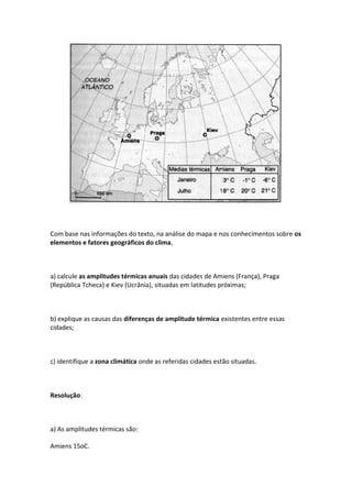 Com base nas informações do texto, na análise do mapa e nos conhecimentos sobre os
elementos e fatores geográficos do clima,



a) calcule as amplitudes térmicas anuais das cidades de Amiens (França), Praga
(República Tcheca) e Kiev (Ucrânia), situadas em latitudes próximas;



b) explique as causas das diferenças de amplitude térmica existentes entre essas
cidades;



c) identifique a zona climática onde as referidas cidades estão situadas.



Resolução:



a) As amplitudes térmicas são:

Amiens 15oC.
 