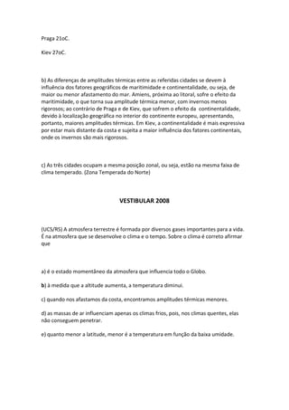 Praga 21oC.

Kiev 27oC.



b) As diferenças de amplitudes térmicas entre as referidas cidades se devem à
influência dos fatores geográficos de maritimidade e continentalidade, ou seja, de
maior ou menor afastamento do mar. Amiens, próxima ao litoral, sofre o efeito da
maritimidade, o que torna sua amplitude térmica menor, com invernos menos
rigorosos; ao contrário de Praga e de Kiev, que sofrem o efeito da continentalidade,
devido à localização geográfica no interior do continente europeu, apresentando,
portanto, maiores amplitudes térmicas. Em Kiev, a continentalidade é mais expressiva
por estar mais distante da costa e sujeita a maior influência dos fatores continentais,
onde os invernos são mais rigorosos.



c) As três cidades ocupam a mesma posição zonal, ou seja, estão na mesma faixa de
clima temperado. (Zona Temperada do Norte)



                                 VESTIBULAR 2008



(UCS/RS) A atmosfera terrestre é formada por diversos gases importantes para a vida.
É na atmosfera que se desenvolve o clima e o tempo. Sobre o clima é correto afirmar
que



a) é o estado momentâneo da atmosfera que influencia todo o Globo.

b) à medida que a altitude aumenta, a temperatura diminui.

c) quando nos afastamos da costa, encontramos amplitudes térmicas menores.

d) as massas de ar influenciam apenas os climas frios, pois, nos climas quentes, elas
não conseguem penetrar.

e) quanto menor a latitude, menor é a temperatura em função da baixa umidade.
 