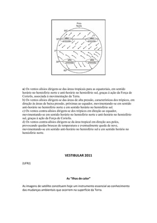a) Os ventos alísios dirigem-se das áreas tropicais para as equatoriais, em sentido
horário no hemisfério norte e anti-horário no hemisfério sul, graças à ação da Força de
Coriolis, associada à movimentação da Terra.
b) Os ventos alísios dirigem-se das áreas de alta pressão, características dos trópicos, em
direção às áreas de baixa pressão, próximas ao equador, movimentando-se em sentido
anti-horário no hemisfério norte e em sentido horário no hemisfério sul.
c) Os ventos contra-alísios dirigem-se dos trópicos em direção ao equador,
movimentando-se em sentido horário no hemisfério norte e anti-horário no hemisfério
sul, graças à ação da Força de Coriolis.
d) Os ventos contra-alísios dirigem-se da área tropical em direção aos polos,
provocando quedas bruscas de temperatura e eventualmente queda de neve,
movimentando-se em sentido anti-horário no hemisfério sul e em sentido horário no
hemisfério norte.




                                  VESTIBULAR 2011

(UFRJ)



                                   As “ilhas de calor”

As imagens de satélite constituem hoje um instrumento essencial ao conhecimento
das mudanças ambientais que ocorrem na superfície da Terra.
 
