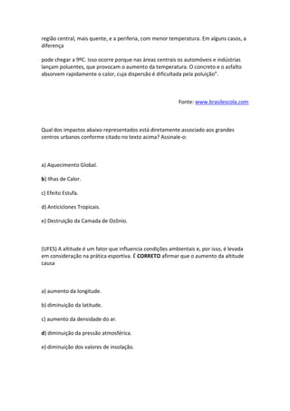 região central, mais quente, e a periferia, com menor temperatura. Em alguns casos, a
diferença

pode chegar a 9ºC. Isso ocorre porque nas áreas centrais os automóveis e indústrias
lançam poluentes, que provocam o aumento da temperatura. O concreto e o asfalto
absorvem rapidamente o calor, cuja dispersão é dificultada pela poluição”.



                                                          Fonte: www.brasilescola.com



Qual dos impactos abaixo representados está diretamente associado aos grandes
centros urbanos conforme citado no texto acima? Assinale-o:



a) Aquecimento Global.

b) Ilhas de Calor.

c) Efeito Estufa.

d) Anticiclones Tropicais.

e) Destruição da Camada de Ozônio.



(UFES) A altitude é um fator que influencia condições ambientais e, por isso, é levada
em consideração na prática esportiva. É CORRETO afirmar que o aumento da altitude
causa



a) aumento da longitude.

b) diminuição da latitude.

c) aumento da densidade do ar.

d) diminuição da pressão atmosférica.

e) diminuição dos valores de insolação.
 