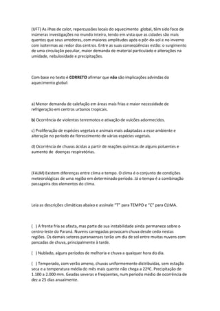 (UFT) As ilhas de calor, repercussões locais do aquecimento global, têm sido foco de
inúmeras investigações no mundo inteiro, tendo em vista que as cidades são mais
quentes que seus arredores, com maiores amplitudes após o pôr-do-sol e no inverno
com isotermas ao redor dos centros. Entre as suas conseqüências estão: o surgimento
de uma circulação peculiar, maior demanda de material particulado e alterações na
umidade, nebulosidade e precipitações.



Com base no texto é CORRETO afirmar que não são implicações advindas do
aquecimento global:



a) Menor demanda de calefação em áreas mais frias e maior necessidade de
refrigeração em centros urbanos tropicais.

b) Ocorrência de violentos terremotos e ativação de vulcões adormecidos.

c) Proliferação de espécies vegetais e animais mais adaptadas a esse ambiente e
alteração no período de florescimento de várias espécies vegetais.

d) Ocorrência de chuvas ácidas a partir de reações químicas de alguns poluentes e
aumento de doenças respiratórias.



(FALM) Existem diferenças entre clima e tempo. O clima é o conjunto de condições
meteorológicas de uma região em determinado período. Já o tempo é a combinação
passageira dos elementos do clima.



Leia as descrições climáticas abaixo e assinale “T” para TEMPO e “C” para CLIMA.



( ) A frente fria se afasta, mas parte de sua instabilidade ainda permanece sobre o
centro-leste do Paraná. Nuvens carregadas provocam chuva desde cedo nestas
regiões. Os demais setores paranaenses terão um dia de sol entre muitas nuvens com
pancadas de chuva, principalmente à tarde.

( ) Nublado, alguns períodos de melhoria e chuva a qualquer hora do dia.

( ) Temperado, com verão ameno, chuvas uniformemente distribuídas, sem estação
seca e a temperatura média do mês mais quente não chega a 22ºC. Precipitação de
1.100 a 2.000 mm. Geadas severas e freqüentes, num período médio de ocorrência de
dez a 25 dias anualmente.
 