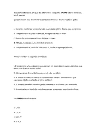 da superfície terrestre. Em qual das alternativas a seguir há APENAS fatores climáticos,
isto é, aqueles

que contribuem para determinar as condições climáticas de uma região do globo?



a) Correntes marítimas, temperatura do ar, umidade relativa do ar e grau geotérmico.

b) Temperatura do ar, pressão altitude, hidrografia e massas de ar.

c) Hidrografia, correntes marítimas, latitude e relevo.

d) Altitude, massas de ar, maritimidade e latitude.

e) Temperatura do ar, umidade relativa do ar, insolação e grau geotérmico.



(UFRR) Considere as seguintes afirmativas:



I. O crescimento urbano desordenado, comum em países desenvolvidos, contribui para
o processo de aquecimento global.

II. A temperatura diminui do Equador em direção aos pólos.

III. A temperatura em cidades localizadas em áreas de serra é mais elevada que
aquelas de cidades localizadas próximo ao litoral.

IV. A pressão atmosférica diminui gradativamente ao escalarmos uma montanha.

V. As queimadas no Brasil não contribuem para o processo do aquecimento global.



São ERRADAS as afirmativas:



a) I, III,V

b) I, II, III

c) II, III, IV

d) II, IV, V
 