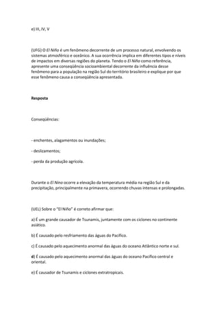 e) III, IV, V



(UFG) O El Niño é um fenômeno decorrente de um processo natural, envolvendo os
sistemas atmosférico e oceânico. A sua ocorrência implica em diferentes tipos e níveis
de impactos em diversas regiões do planeta. Tendo o El Niño como referência,
apresente uma conseqüência socioambiental decorrente da influência desse
fenômeno para a população na região Sul do território brasileiro e explique por que
esse fenômeno causa a conseqüência apresentada.



Resposta



Conseqüências:



- enchentes, alagamentos ou inundações;

- deslizamentos;

- perda da produção agrícola.



Durante o El Nino ocorre a elevação da temperatura média na região Sul e da
precipitação, principalmente na primavera, ocorrendo chuvas intensas e prolongadas.



(UEL) Sobre o “El Niño” é correto afirmar que:

a) É um grande causador de Tsunamis, juntamente com os ciclones no continente
asiático.

b) É causado pelo resfriamento das águas do Pacífico.

c) É causado pelo aquecimento anormal das águas do oceano Atlântico norte e sul.

d) É causado pelo aquecimento anormal das águas do oceano Pacífico central e
oriental.

e) É causador de Tsunamis e ciclones extratropicais.
 
