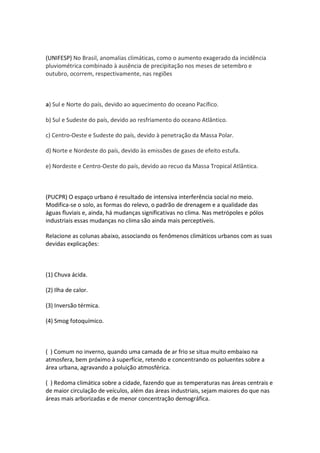 (UNIFESP) No Brasil, anomalias climáticas, como o aumento exagerado da incidência
pluviométrica combinado à ausência de precipitação nos meses de setembro e
outubro, ocorrem, respectivamente, nas regiões



a) Sul e Norte do país, devido ao aquecimento do oceano Pacífico.

b) Sul e Sudeste do país, devido ao resfriamento do oceano Atlântico.

c) Centro-Oeste e Sudeste do país, devido à penetração da Massa Polar.

d) Norte e Nordeste do país, devido às emissões de gases de efeito estufa.

e) Nordeste e Centro-Oeste do país, devido ao recuo da Massa Tropical Atlântica.



(PUCPR) O espaço urbano é resultado de intensiva interferência social no meio.
Modifica-se o solo, as formas do relevo, o padrão de drenagem e a qualidade das
águas fluviais e, ainda, há mudanças significativas no clima. Nas metrópoles e pólos
industriais essas mudanças no clima são ainda mais perceptíveis.

Relacione as colunas abaixo, associando os fenômenos climáticos urbanos com as suas
devidas explicações:



(1) Chuva ácida.

(2) Ilha de calor.

(3) Inversão térmica.

(4) Smog fotoquímico.



( ) Comum no inverno, quando uma camada de ar frio se situa muito embaixo na
atmosfera, bem próximo à superfície, retendo e concentrando os poluentes sobre a
área urbana, agravando a poluição atmosférica.

( ) Redoma climática sobre a cidade, fazendo que as temperaturas nas áreas centrais e
de maior circulação de veículos, além das áreas industriais, sejam maiores do que nas
áreas mais arborizadas e de menor concentração demográfica.
 