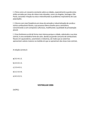 ( ) Paira como um nevoeiro constante sobre as cidades, especialmente quando estas
estão cercadas por áreas de relevo mais elevadas, como Los Angeles, Santiago e São
Paulo, causando irritação na vista e intensificando os problemas respiratórios de suas
populações.

( ) Ocorre com mais freqüência em áreas de extração e industrialização de carvão e
outros combustíveis fósseis, cujo processo libera enxofre para a atmosfera,
concentrando-a com compostos sulfurosos, modificando a qualidade da precipitação
pluvial.

( ) Esse fenômeno se dá de forma mais intensa porque a cidade, sobretudo a sua área
central, é uma verdadeira fonte de calor, devido ao grande consumo de combustíveis
fósseis em aquecedores, automóveis e indústrias, de modo que as isotermas
apresentam valores maiores na medida em que se aproximam das áreas mais centrais.



A relação correta é:



a) 3-2-4-1-2.

b) 2-4-3-1-3.

c) 2-3-4-3-1.

d) 1-2-3-3-4.

e) 4-3-2-2-1.



                                 VESTIBULAR 2006

(UCPEL)
 