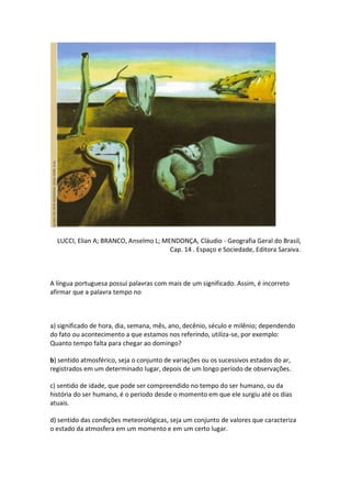 LUCCI, Elian A; BRANCO, Anselmo L; MENDONÇA, Cláudio - Geografia Geral do Brasil,
                                       Cap. 14 . Espaço e Sociedade, Editora Saraiva.



A língua portuguesa possui palavras com mais de um significado. Assim, é incorreto
afirmar que a palavra tempo no



a) significado de hora, dia, semana, mês, ano, decênio, século e milênio; dependendo
do fato ou acontecimento a que estamos nos referindo, utiliza-se, por exemplo:
Quanto tempo falta para chegar ao domingo?

b) sentido atmosférico, seja o conjunto de variações ou os sucessivos estados do ar,
registrados em um determinado lugar, depois de um longo período de observações.

c) sentido de idade, que pode ser compreendido no tempo do ser humano, ou da
história do ser humano, é o período desde o momento em que ele surgiu até os dias
atuais.

d) sentido das condições meteorológicas, seja um conjunto de valores que caracteriza
o estado da atmosfera em um momento e em um certo lugar.
 