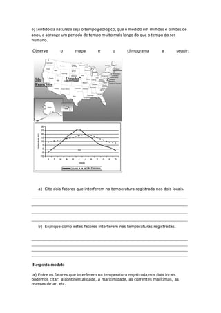 e) sentido da natureza seja o tempo geológico, que é medido em milhões e bilhões de
anos, e abrange um período de tempo muito mais longo do que o tempo do ser
humano.

Observe        o       mapa        e       o       climograma        a       seguir:




   a) Cite dois fatores que interferem na temperatura registrada nos dois locais.
______________________________________________________________________
______________________________________________________________________
______________________________________________________________________
______________________________________________________________________
   b) Explique como estes fatores interferem nas temperaturas registradas.


______________________________________________________________________
______________________________________________________________________
______________________________________________________________________
______________________________________________________________________

Resposta modelo

 a) Entre os fatores que interferem na temperatura registrada nos dois locais
podemos citar: a continentalidade, a maritimidade, as correntes marítimas, as
massas de ar, etc.
 