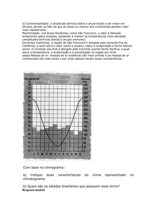 b) Continentalidade: a amplitude térmica diária e anual tende a ser maior em
Omaha, devido ao fato de que as áreas no interior dos continentes perdem calor
mais rapidamente.
Maritimidade: nas áreas litorâneas, como São Francisco, o calor é liberado
lentamente pelos oceanos, ajudando a manter as temperaturas mais elevadas
(amplitudes térmicas diárias e anuais menores).
Correntes marítimas: a região de São Francisco é atingida pela Corrente fria da
Califórnia, a qual retira o calor sobre o oceano, reduz a evaporação e forma litorais
secos. O noroeste dos EUA é atingido pela Corrente quente Norte Pacífica, a qual
eleva a temperatura, a evaporação e a precipitação na região por onde
passa.Massas de ar: massas de ar oceânicas são mais úmidas e as massas de ar
continentais são mais secas e por onde passam levam essas características.




Com base no climograma:

a) Indique duas            características      do    clima    representado        no
climatograma.

b) Quais são os estados brasileiros que possuem esse clima?
Resposta modelo
 