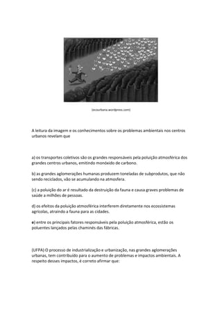 (ecourbana.wordpress.com)




A leitura da imagem e os conhecimentos sobre os problemas ambientais nos centros
urbanos revelam que



a) os transportes coletivos são os grandes responsáveis pela poluição atmosférica dos
grandes centros urbanos, emitindo monóxido de carbono.

b) as grandes aglomerações humanas produzem toneladas de subprodutos, que não
sendo reciclados, vão se acumulando na atmosfera.

(c) a poluição do ar é resultado da destruição da fauna e causa graves problemas de
saúde a milhões de pessoas.

d) os efeitos da poluição atmosférica interferem diretamente nos ecossistemas
agrícolas, atraindo a fauna para as cidades.

e) entre os principais fatores responsáveis pela poluição atmosférica, estão os
poluentes lançados pelas chaminés das fábricas.



(UFPA) O processo de industrialização e urbanização, nas grandes aglomerações
urbanas, tem contribuído para o aumento de problemas e impactos ambientais. A
respeito desses impactos, é correto afirmar que:
 